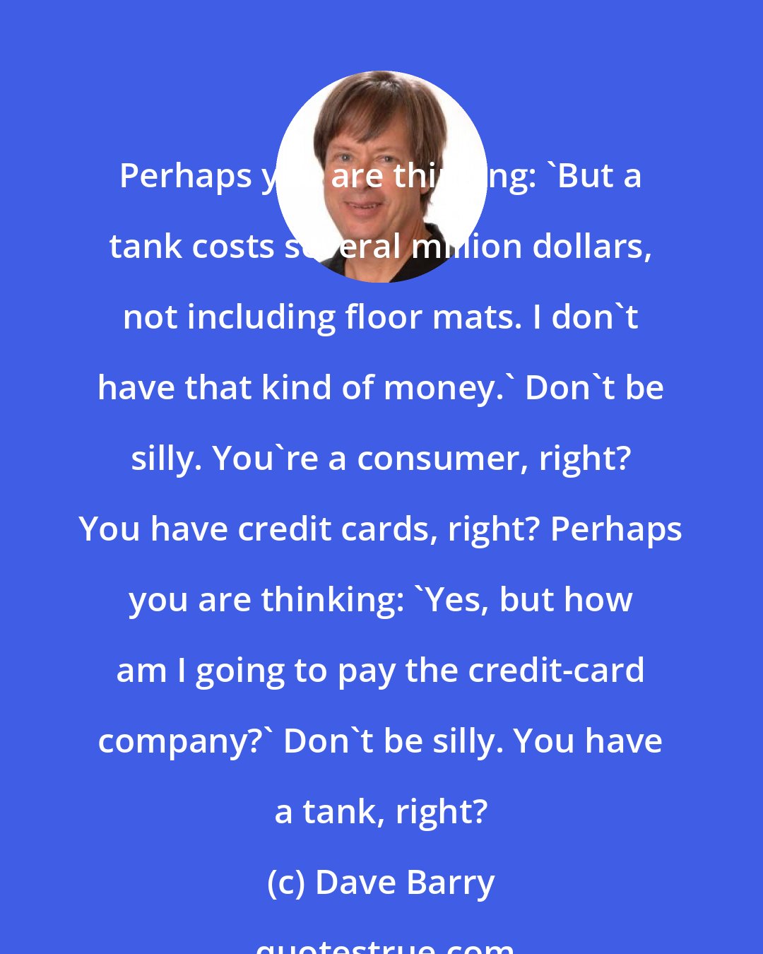 Dave Barry: Perhaps you are thinking: 'But a tank costs several million dollars, not including floor mats. I don't have that kind of money.' Don't be silly. You're a consumer, right? You have credit cards, right? Perhaps you are thinking: 'Yes, but how am I going to pay the credit-card company?' Don't be silly. You have a tank, right?