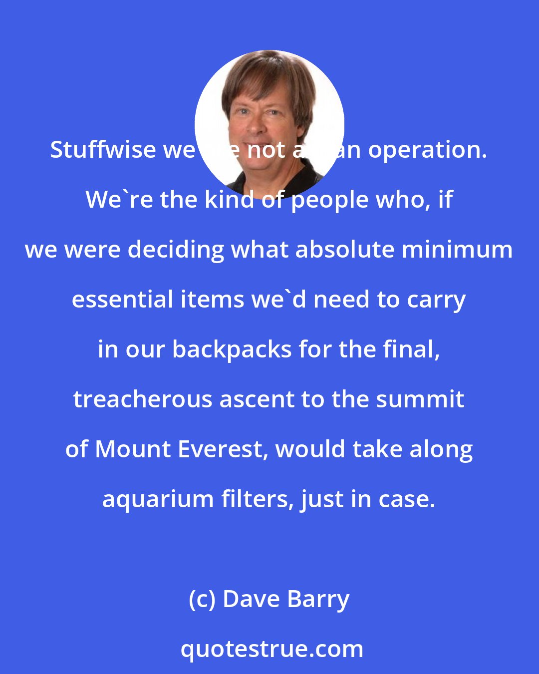 Dave Barry: Stuffwise we are not a lean operation. We're the kind of people who, if we were deciding what absolute minimum essential items we'd need to carry in our backpacks for the final, treacherous ascent to the summit of Mount Everest, would take along aquarium filters, just in case.