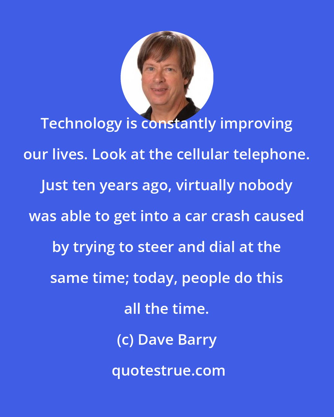 Dave Barry: Technology is constantly improving our lives. Look at the cellular telephone. Just ten years ago, virtually nobody was able to get into a car crash caused by trying to steer and dial at the same time; today, people do this all the time.