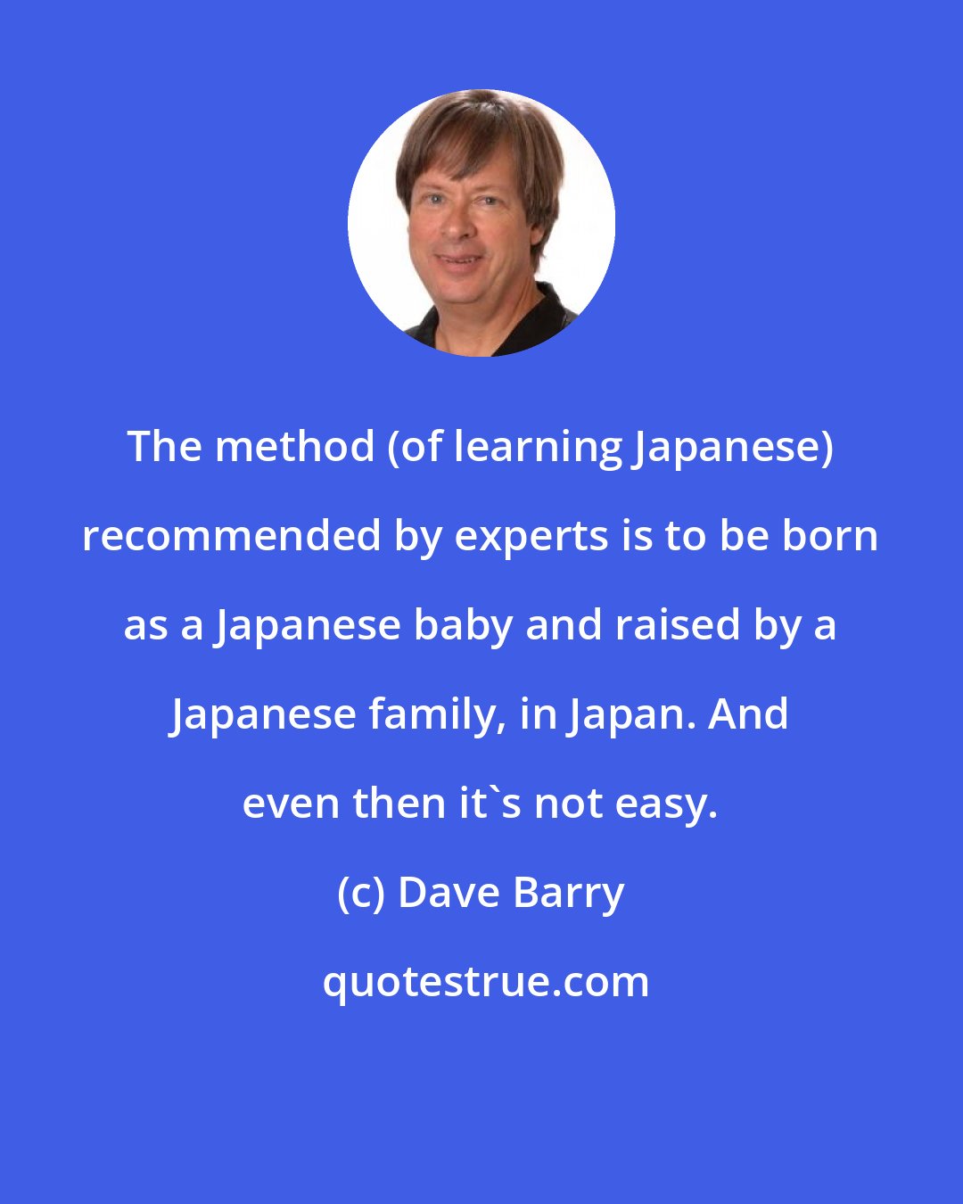 Dave Barry: The method (of learning Japanese) recommended by experts is to be born as a Japanese baby and raised by a Japanese family, in Japan. And even then it's not easy.