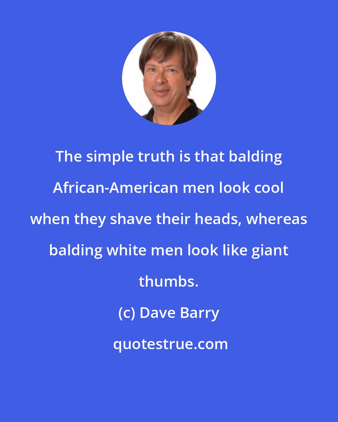 Dave Barry: The simple truth is that balding African-American men look cool when they shave their heads, whereas balding white men look like giant thumbs.