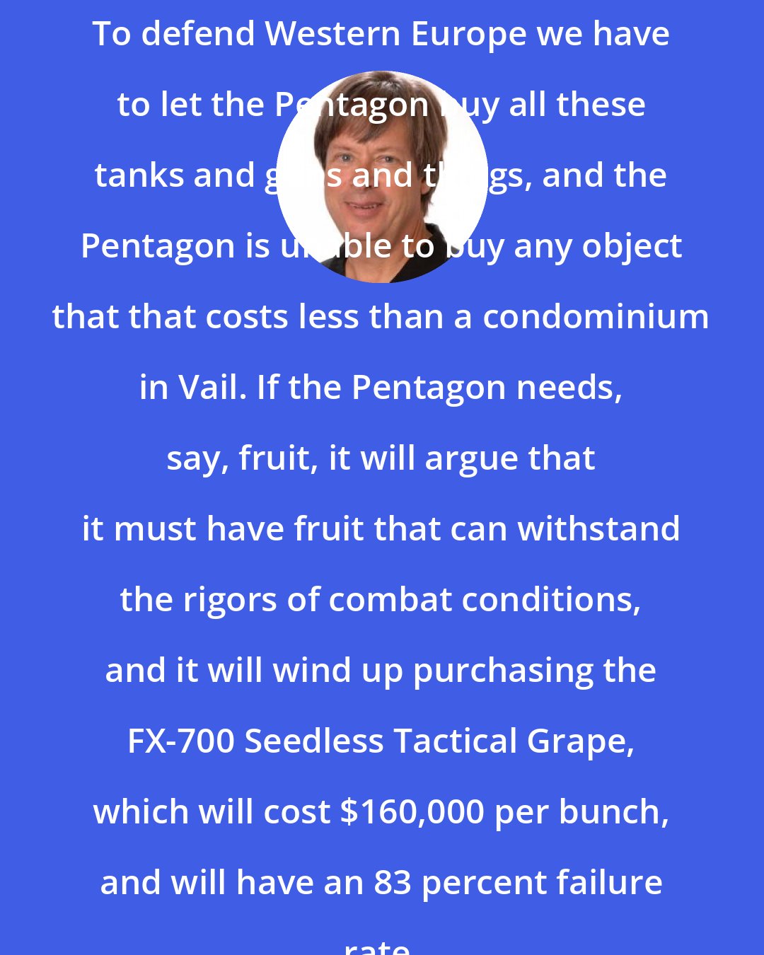 Dave Barry: To defend Western Europe we have to let the Pentagon buy all these tanks and guns and things, and the Pentagon is unable to buy any object that that costs less than a condominium in Vail. If the Pentagon needs, say, fruit, it will argue that it must have fruit that can withstand the rigors of combat conditions, and it will wind up purchasing the FX-700 Seedless Tactical Grape, which will cost $160,000 per bunch, and will have an 83 percent failure rate.