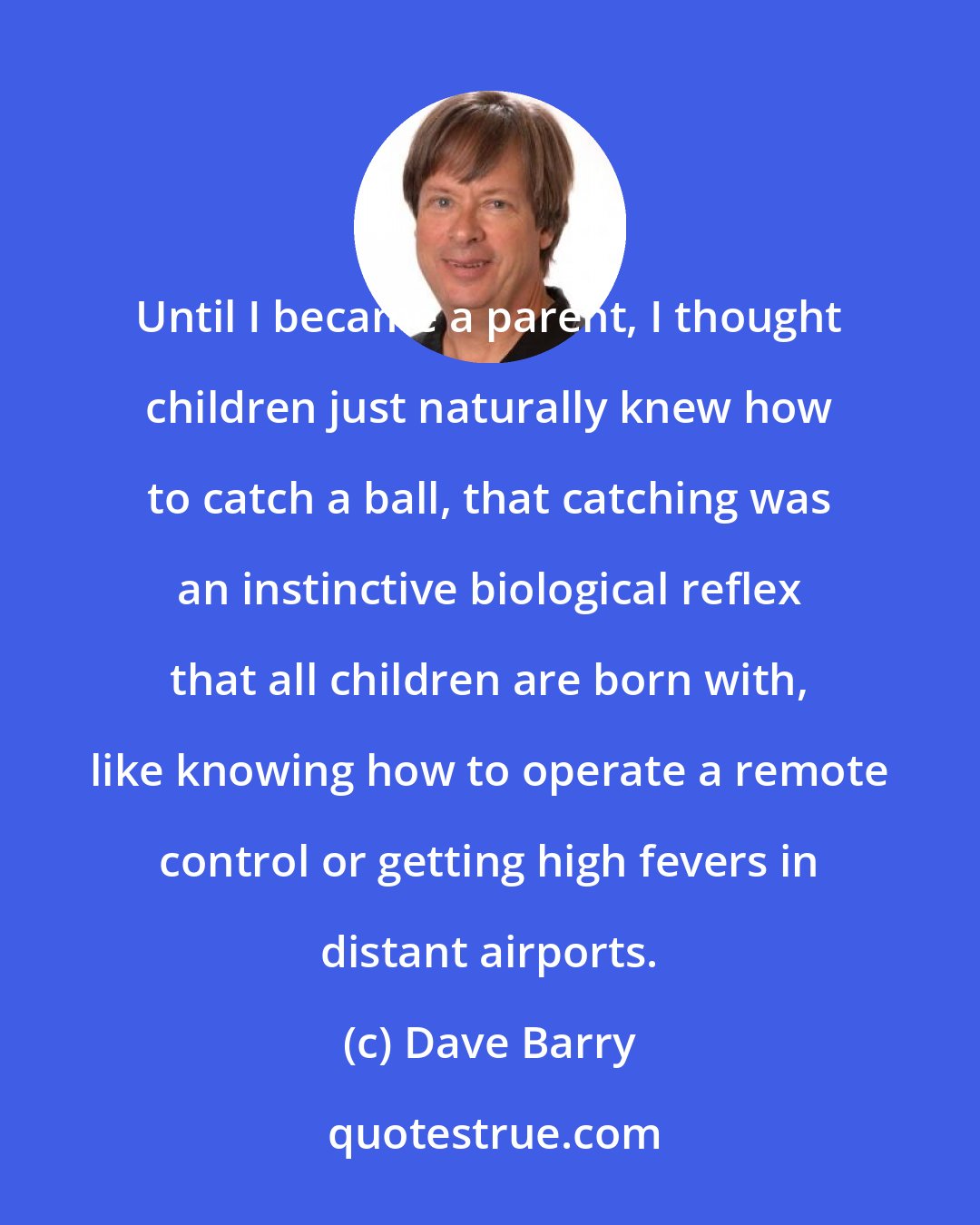 Dave Barry: Until I became a parent, I thought children just naturally knew how to catch a ball, that catching was an instinctive biological reflex that all children are born with, like knowing how to operate a remote control or getting high fevers in distant airports.