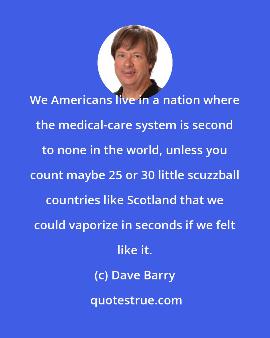 Dave Barry: We Americans live in a nation where the medical-care system is second to none in the world, unless you count maybe 25 or 30 little scuzzball countries like Scotland that we could vaporize in seconds if we felt like it.