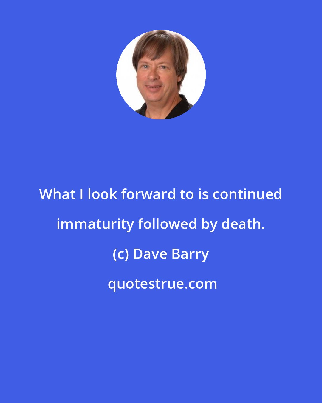 Dave Barry: What I look forward to is continued immaturity followed by death.