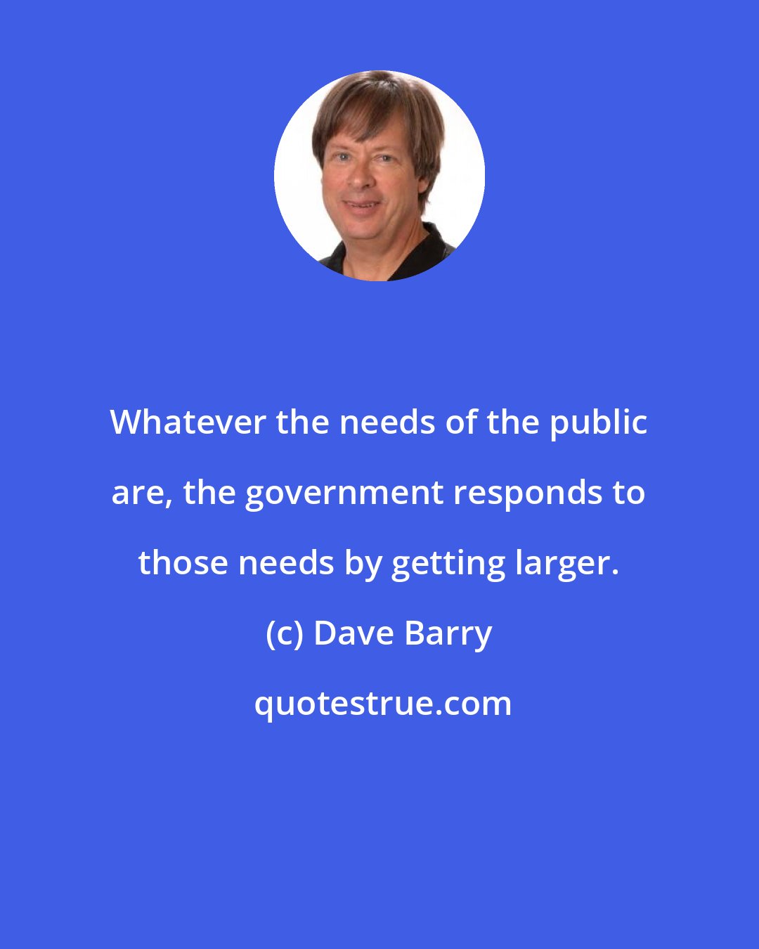 Dave Barry: Whatever the needs of the public are, the government responds to those needs by getting larger.