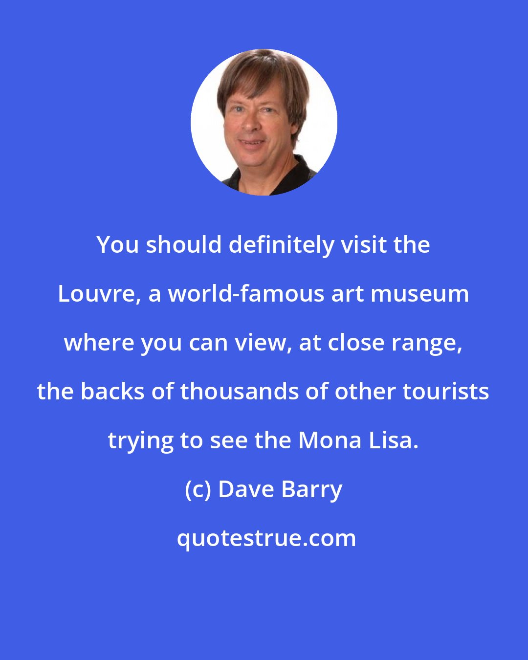 Dave Barry: You should definitely visit the Louvre, a world-famous art museum where you can view, at close range, the backs of thousands of other tourists trying to see the Mona Lisa.