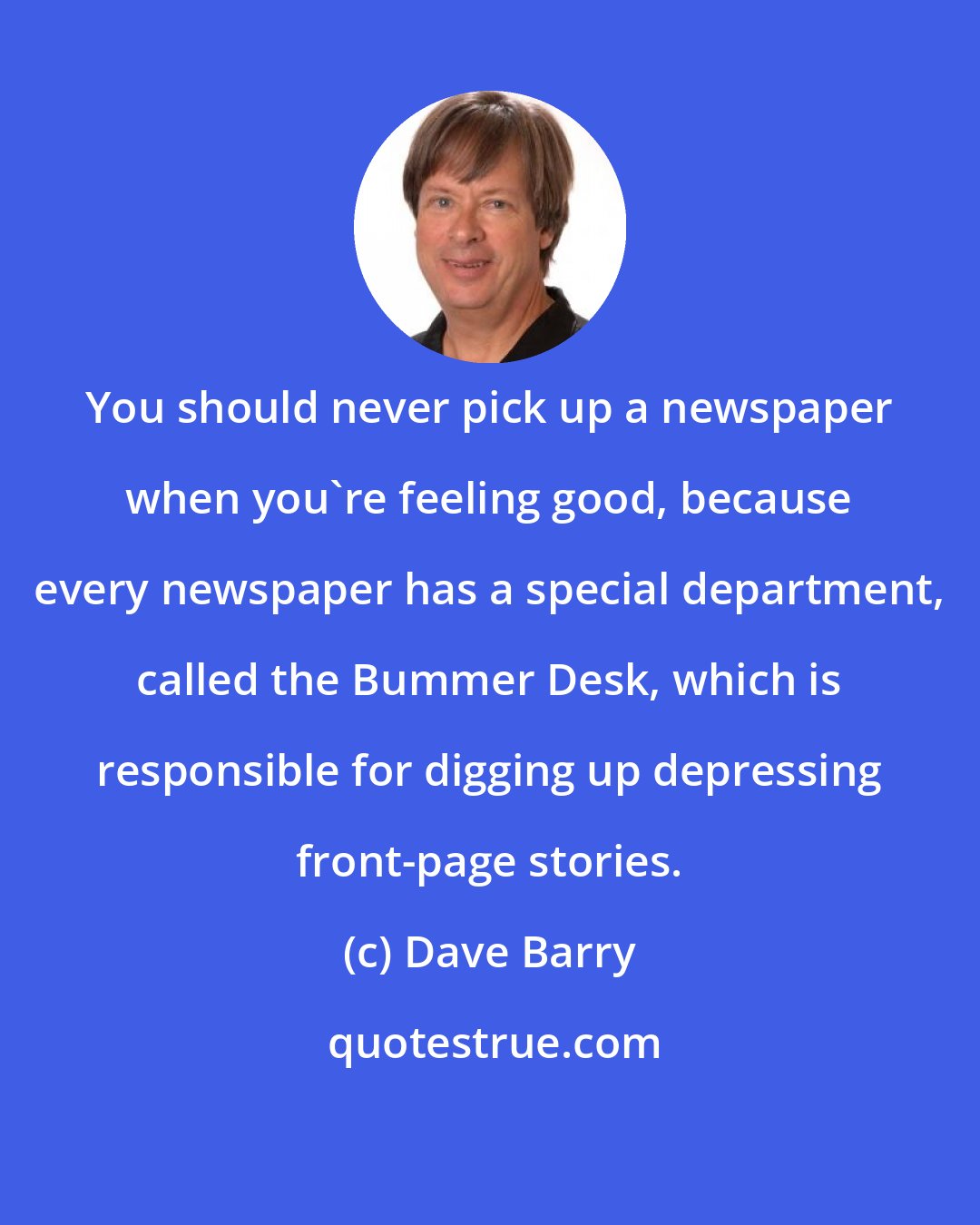 Dave Barry: You should never pick up a newspaper when you're feeling good, because every newspaper has a special department, called the Bummer Desk, which is responsible for digging up depressing front-page stories.