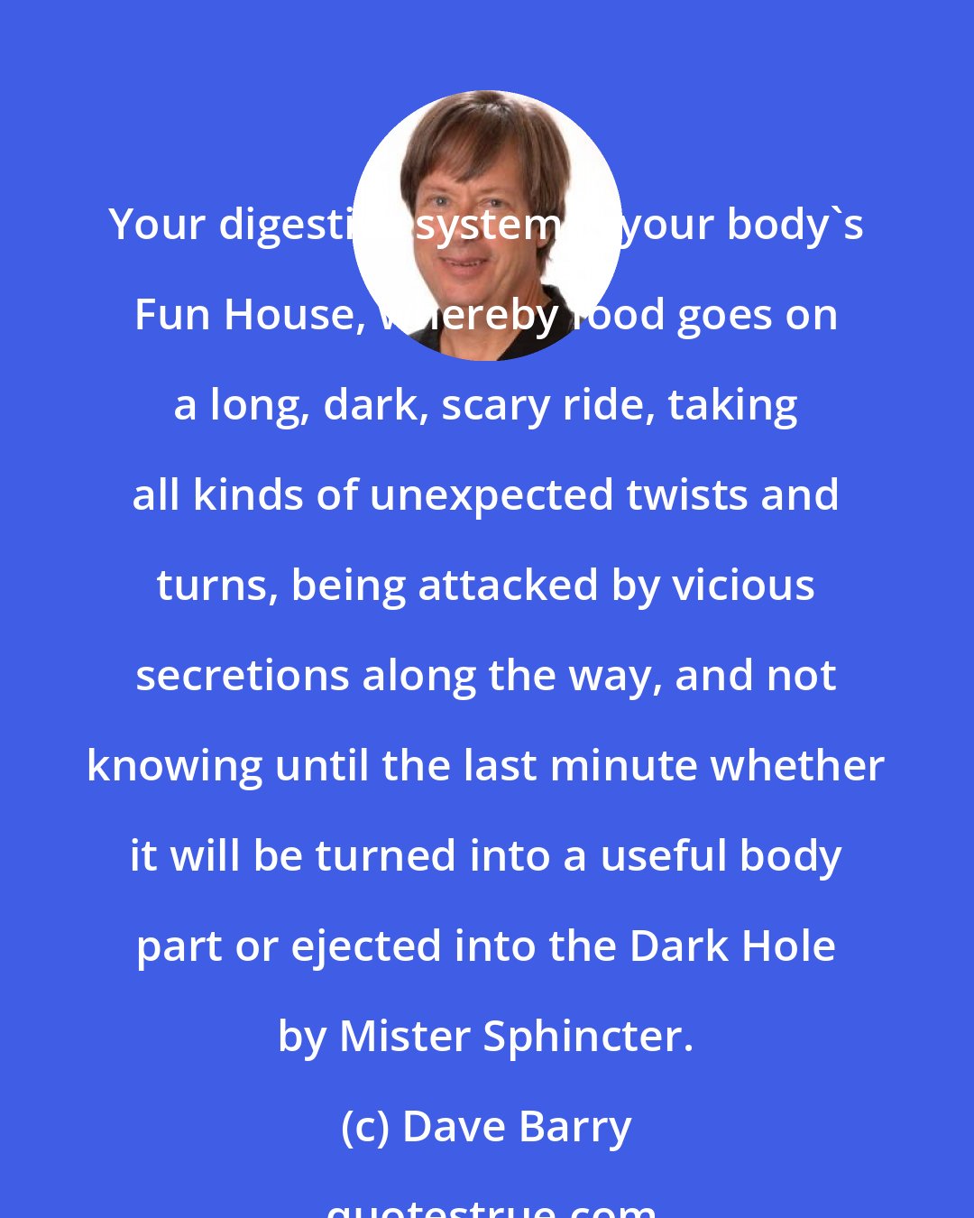 Dave Barry: Your digestive system is your body's Fun House, whereby food goes on a long, dark, scary ride, taking all kinds of unexpected twists and turns, being attacked by vicious secretions along the way, and not knowing until the last minute whether it will be turned into a useful body part or ejected into the Dark Hole by Mister Sphincter.