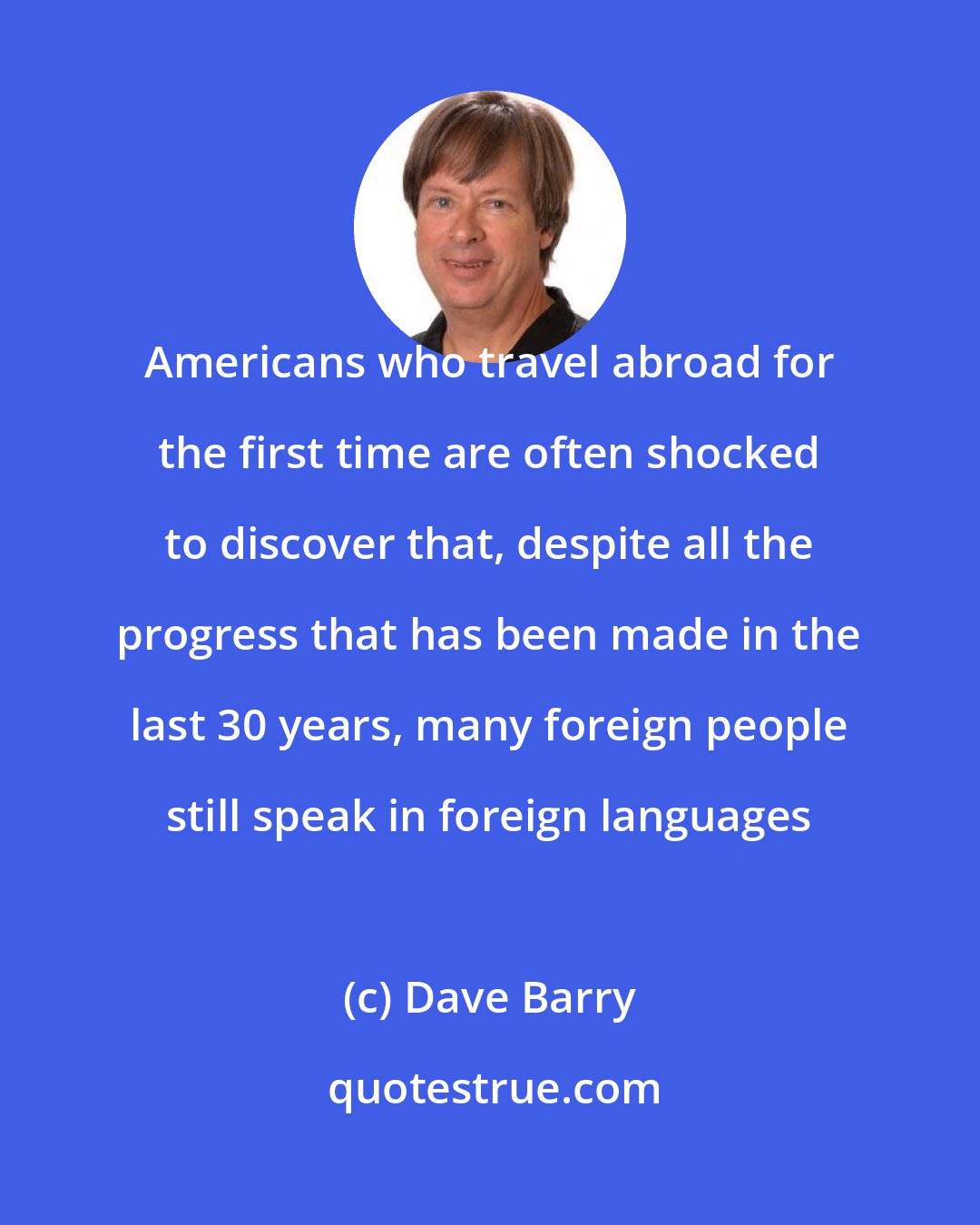 Dave Barry: Americans who travel abroad for the first time are often shocked to discover that, despite all the progress that has been made in the last 30 years, many foreign people still speak in foreign languages