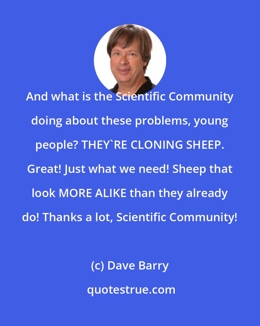 Dave Barry: And what is the Scientific Community doing about these problems, young people? THEY'RE CLONING SHEEP. Great! Just what we need! Sheep that look MORE ALIKE than they already do! Thanks a lot, Scientific Community!