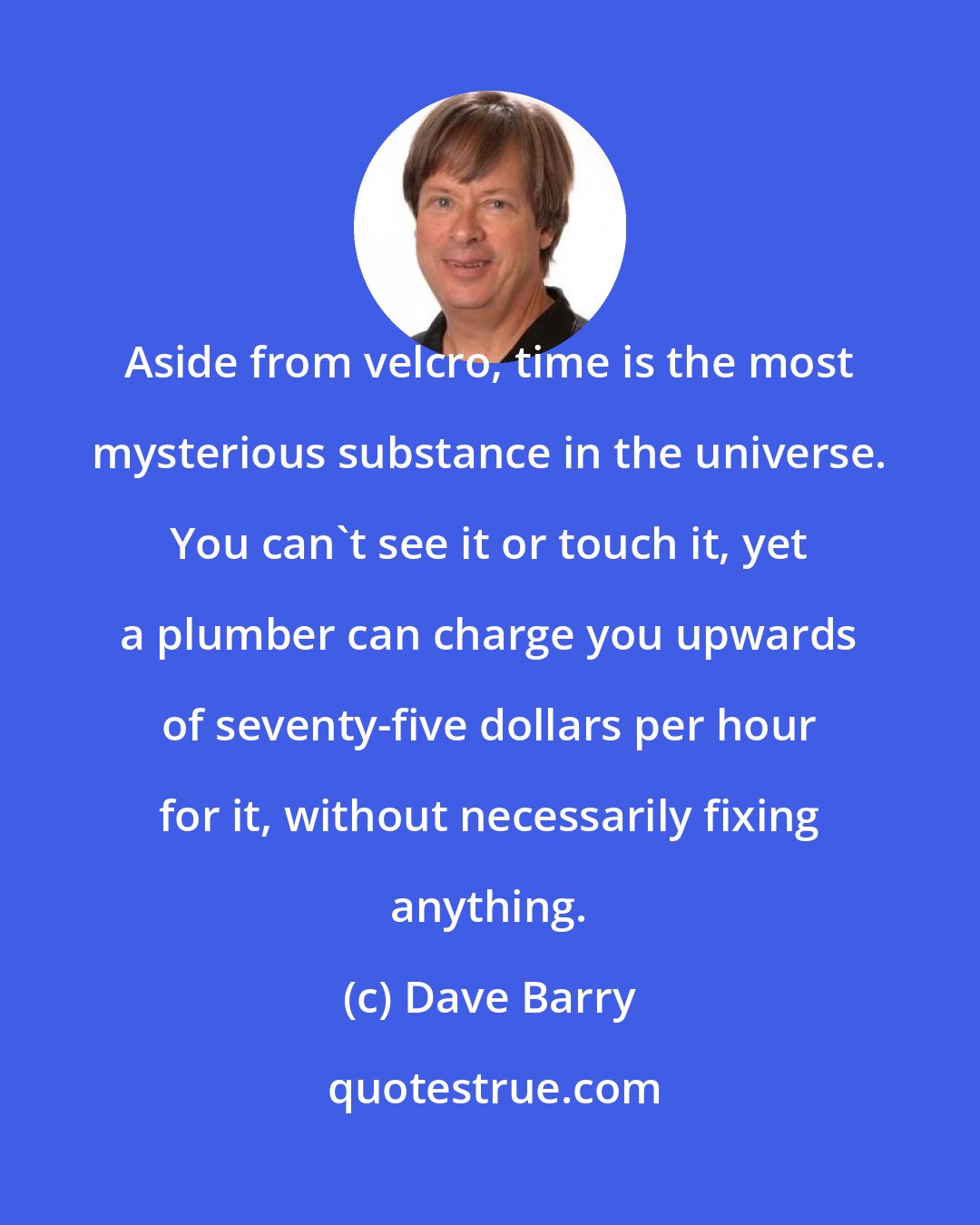 Dave Barry: Aside from velcro, time is the most mysterious substance in the universe. You can't see it or touch it, yet a plumber can charge you upwards of seventy-five dollars per hour for it, without necessarily fixing anything.