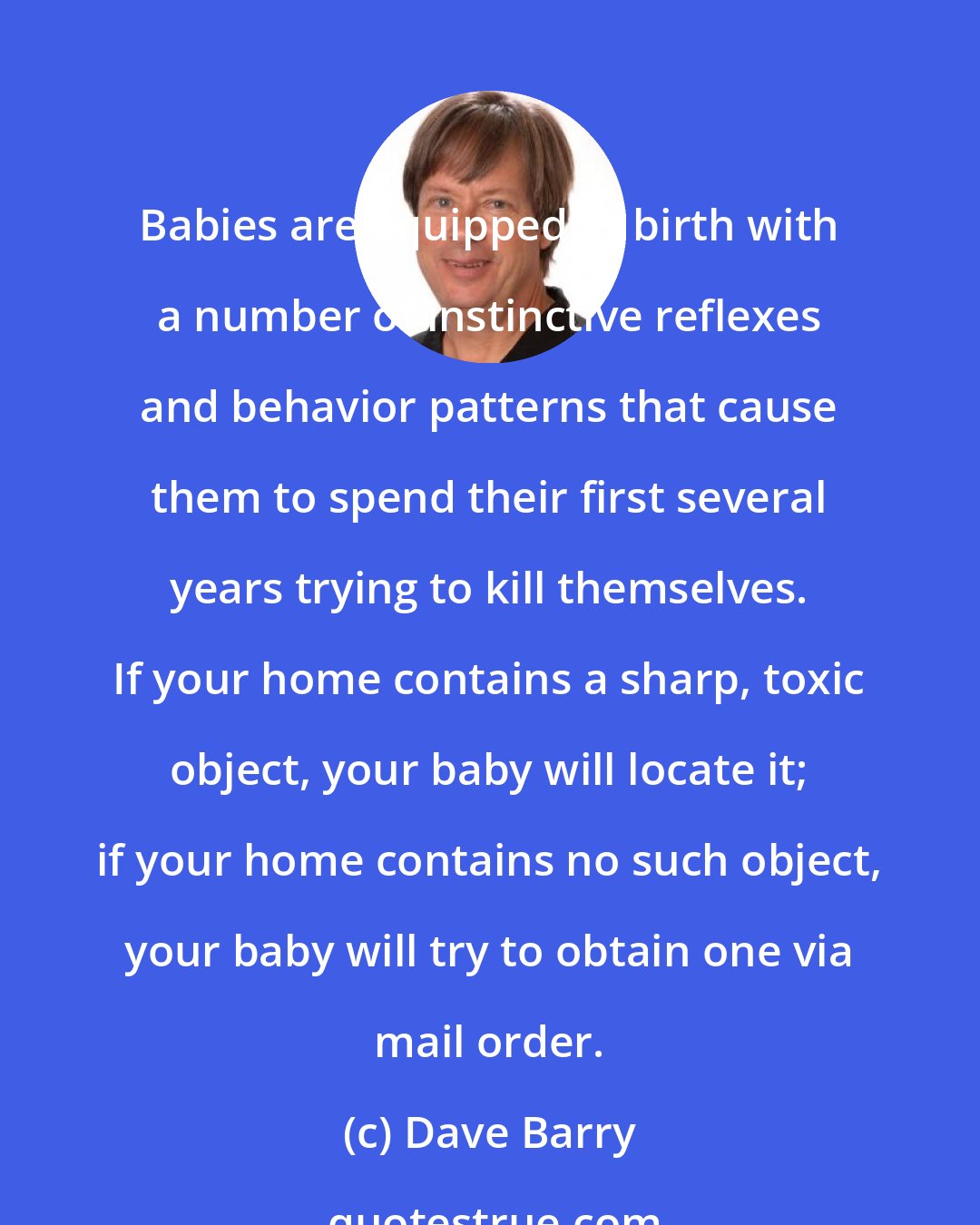 Dave Barry: Babies are equipped at birth with a number of instinctive reflexes and behavior patterns that cause them to spend their first several years trying to kill themselves. If your home contains a sharp, toxic object, your baby will locate it; if your home contains no such object, your baby will try to obtain one via mail order.