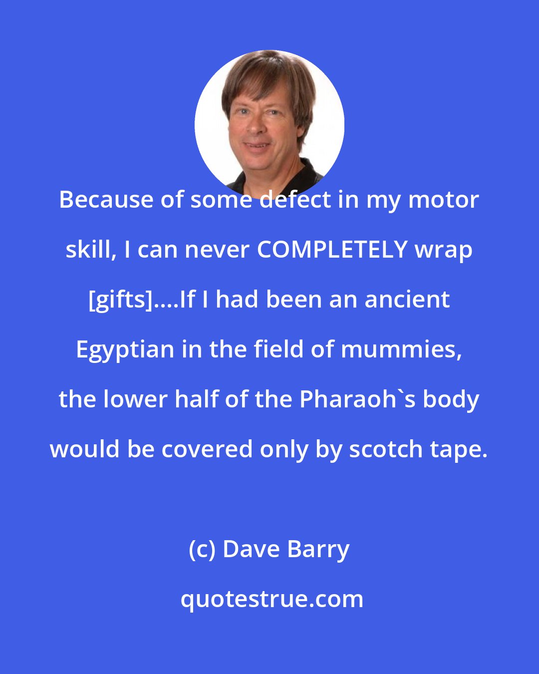 Dave Barry: Because of some defect in my motor skill, I can never COMPLETELY wrap [gifts]....If I had been an ancient Egyptian in the field of mummies, the lower half of the Pharaoh's body would be covered only by scotch tape.