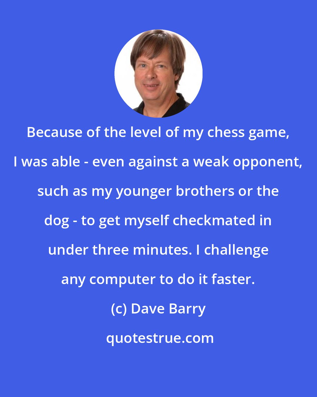 Dave Barry: Because of the level of my chess game, I was able - even against a weak opponent, such as my younger brothers or the dog - to get myself checkmated in under three minutes. I challenge any computer to do it faster.