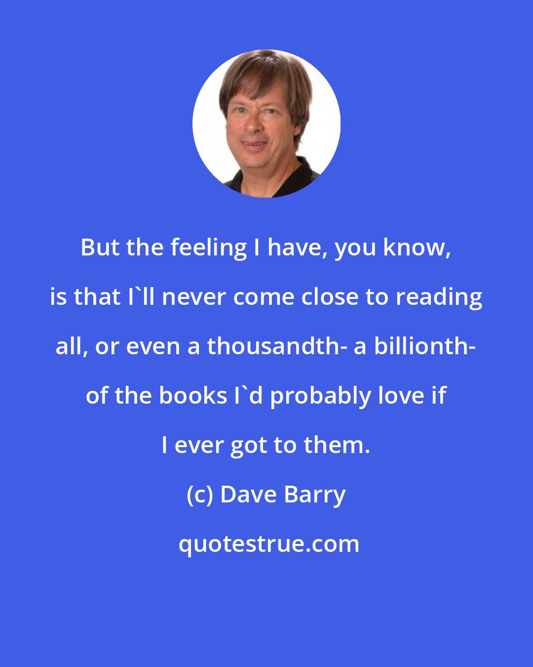 Dave Barry: But the feeling I have, you know, is that I'll never come close to reading all, or even a thousandth- a billionth- of the books I'd probably love if I ever got to them.