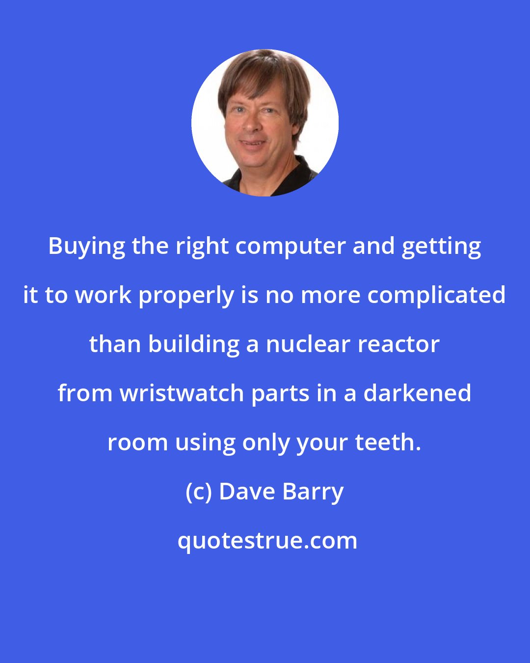 Dave Barry: Buying the right computer and getting it to work properly is no more complicated than building a nuclear reactor from wristwatch parts in a darkened room using only your teeth.