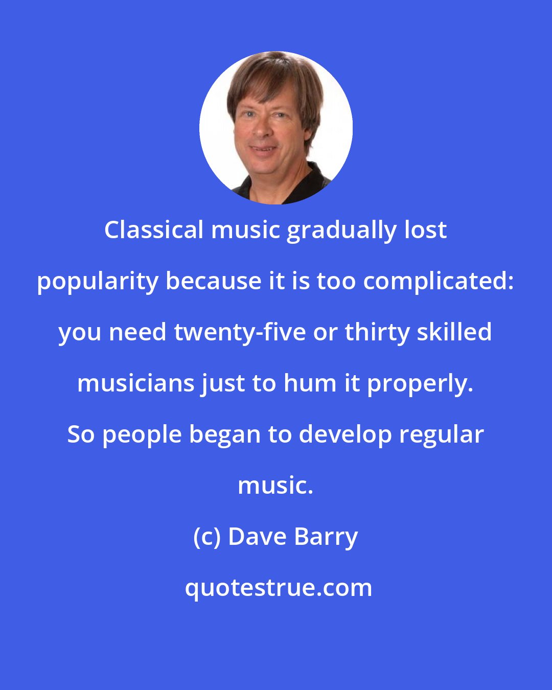 Dave Barry: Classical music gradually lost popularity because it is too complicated: you need twenty-five or thirty skilled musicians just to hum it properly. So people began to develop regular music.