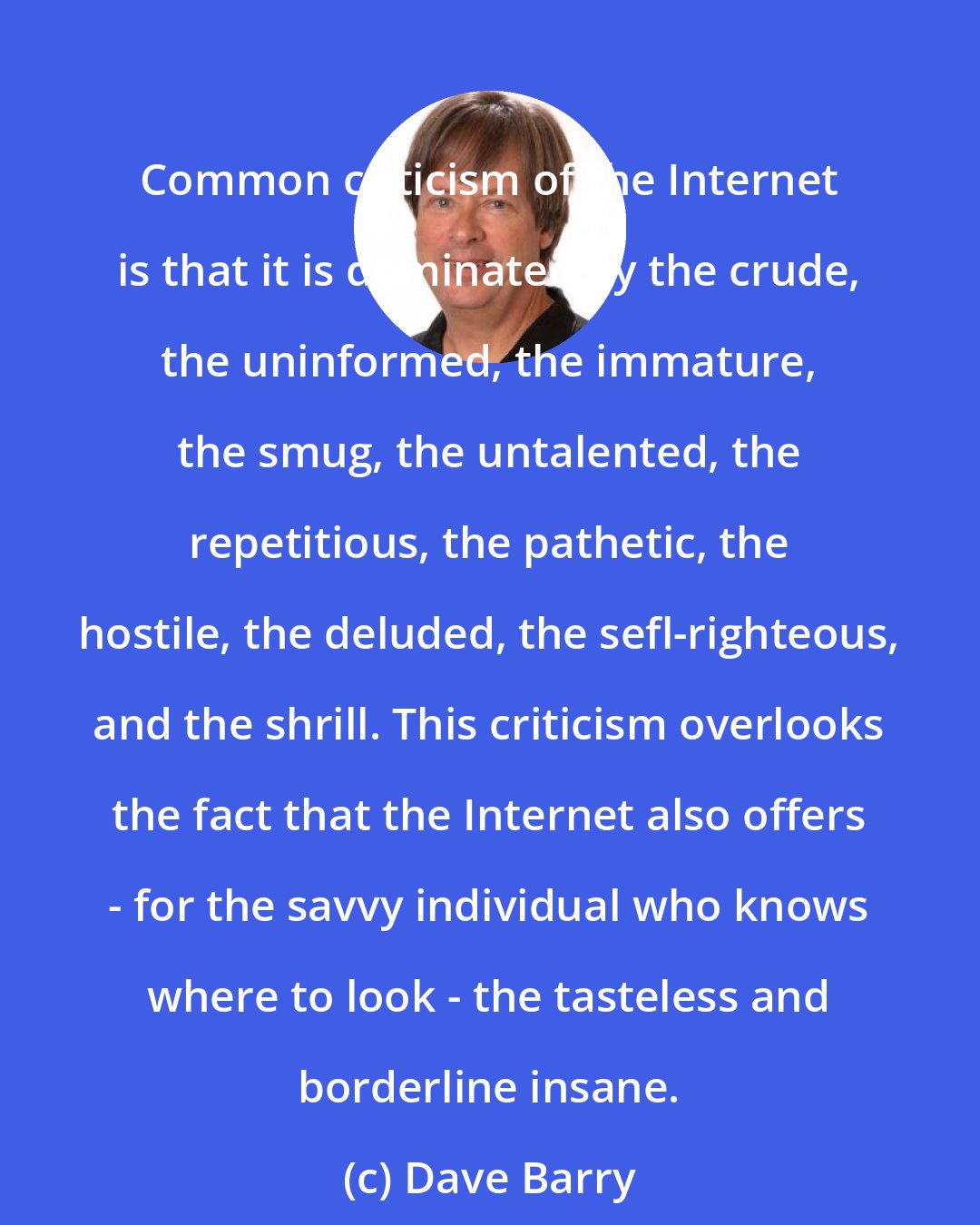 Dave Barry: Common criticism of the Internet is that it is dominated by the crude, the uninformed, the immature, the smug, the untalented, the repetitious, the pathetic, the hostile, the deluded, the sefl-righteous, and the shrill. This criticism overlooks the fact that the Internet also offers - for the savvy individual who knows where to look - the tasteless and borderline insane.