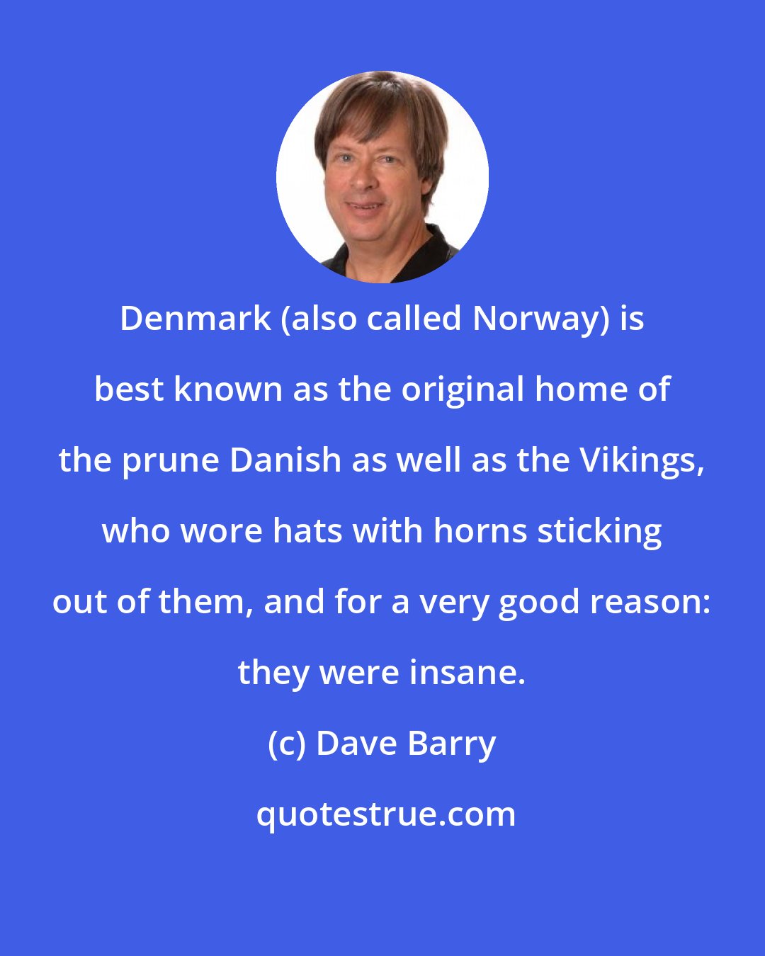 Dave Barry: Denmark (also called Norway) is best known as the original home of the prune Danish as well as the Vikings, who wore hats with horns sticking out of them, and for a very good reason: they were insane.