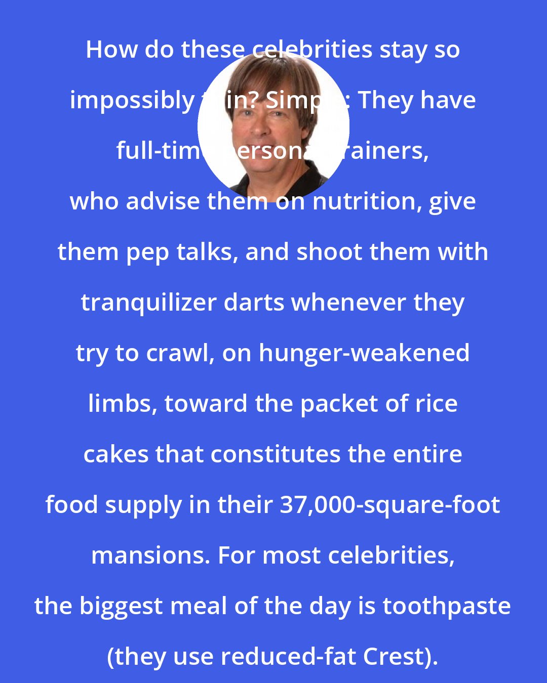 Dave Barry: How do these celebrities stay so impossibly thin? Simple: They have full-time personal trainers, who advise them on nutrition, give them pep talks, and shoot them with tranquilizer darts whenever they try to crawl, on hunger-weakened limbs, toward the packet of rice cakes that constitutes the entire food supply in their 37,000-square-foot mansions. For most celebrities, the biggest meal of the day is toothpaste (they use reduced-fat Crest).