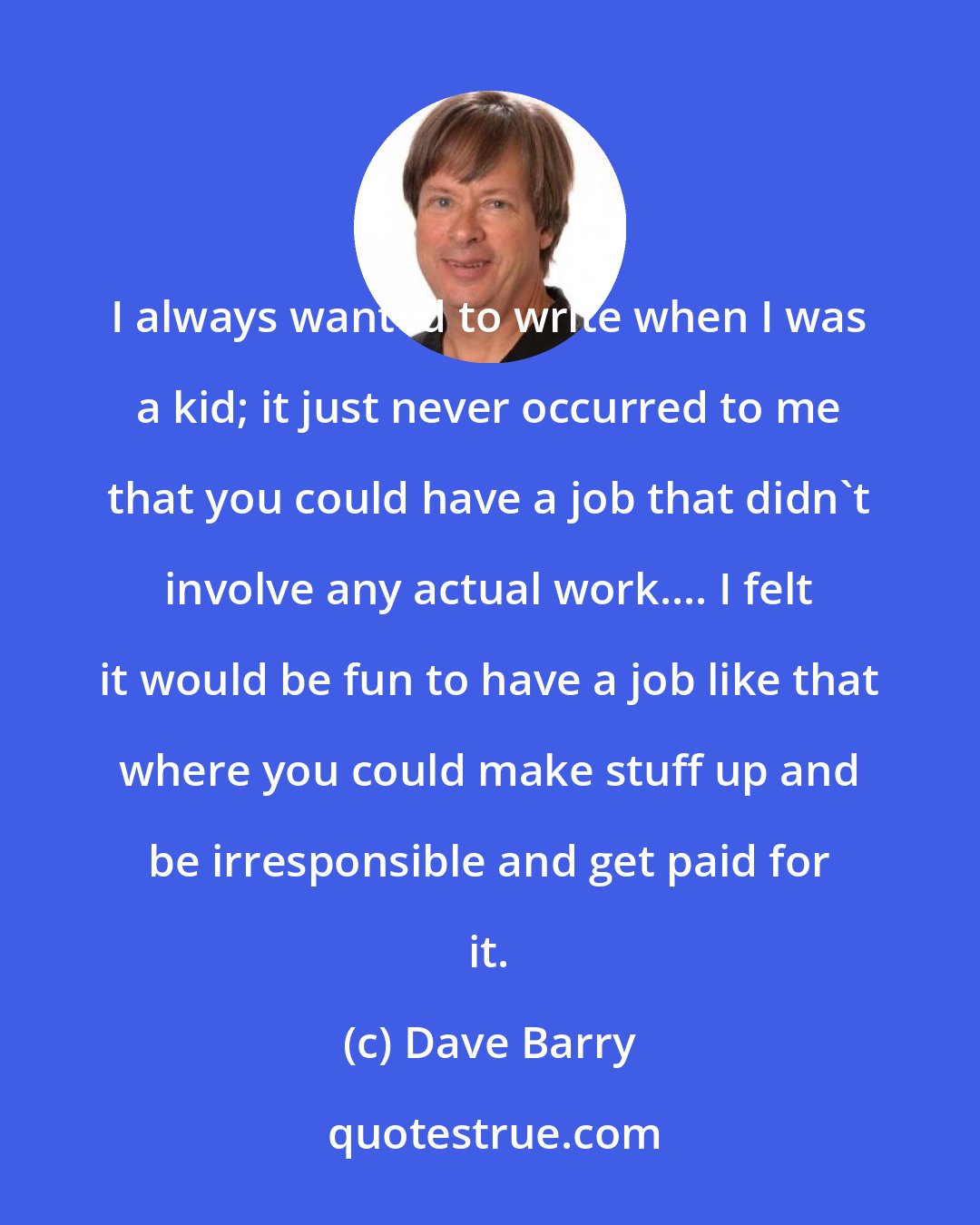 Dave Barry: I always wanted to write when I was a kid; it just never occurred to me that you could have a job that didn't involve any actual work.... I felt it would be fun to have a job like that where you could make stuff up and be irresponsible and get paid for it.