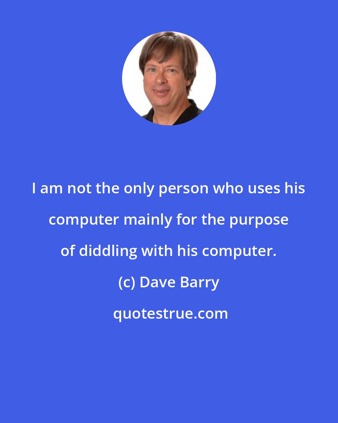 Dave Barry: I am not the only person who uses his computer mainly for the purpose of diddling with his computer.