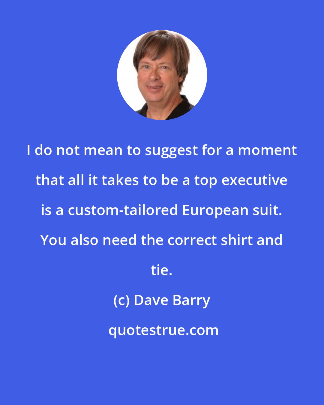 Dave Barry: I do not mean to suggest for a moment that all it takes to be a top executive is a custom-tailored European suit. You also need the correct shirt and tie.