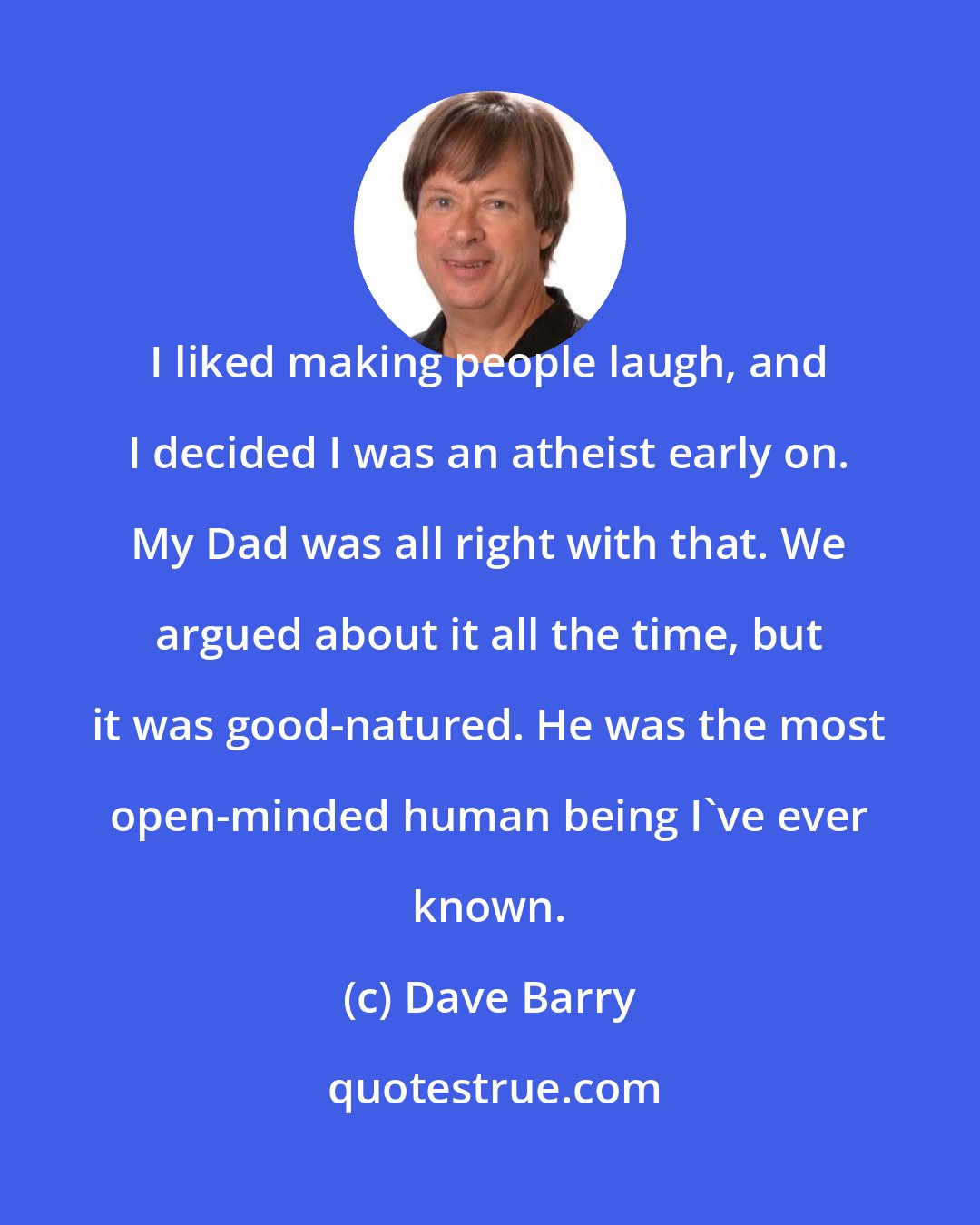 Dave Barry: I liked making people laugh, and I decided I was an atheist early on. My Dad was all right with that. We argued about it all the time, but it was good-natured. He was the most open-minded human being I've ever known.