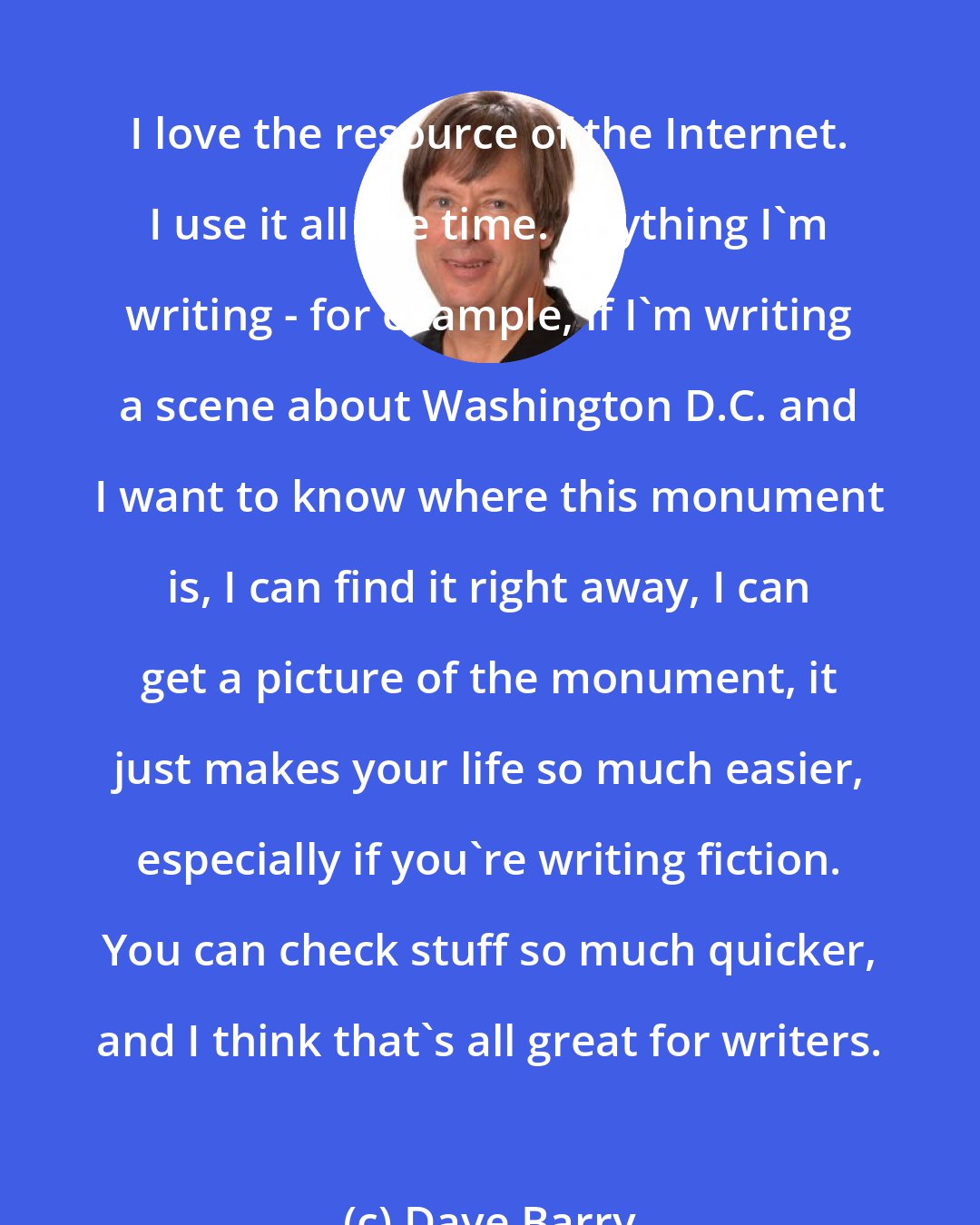 Dave Barry: I love the resource of the Internet. I use it all the time. Anything I'm writing - for example, if I'm writing a scene about Washington D.C. and I want to know where this monument is, I can find it right away, I can get a picture of the monument, it just makes your life so much easier, especially if you're writing fiction. You can check stuff so much quicker, and I think that's all great for writers.