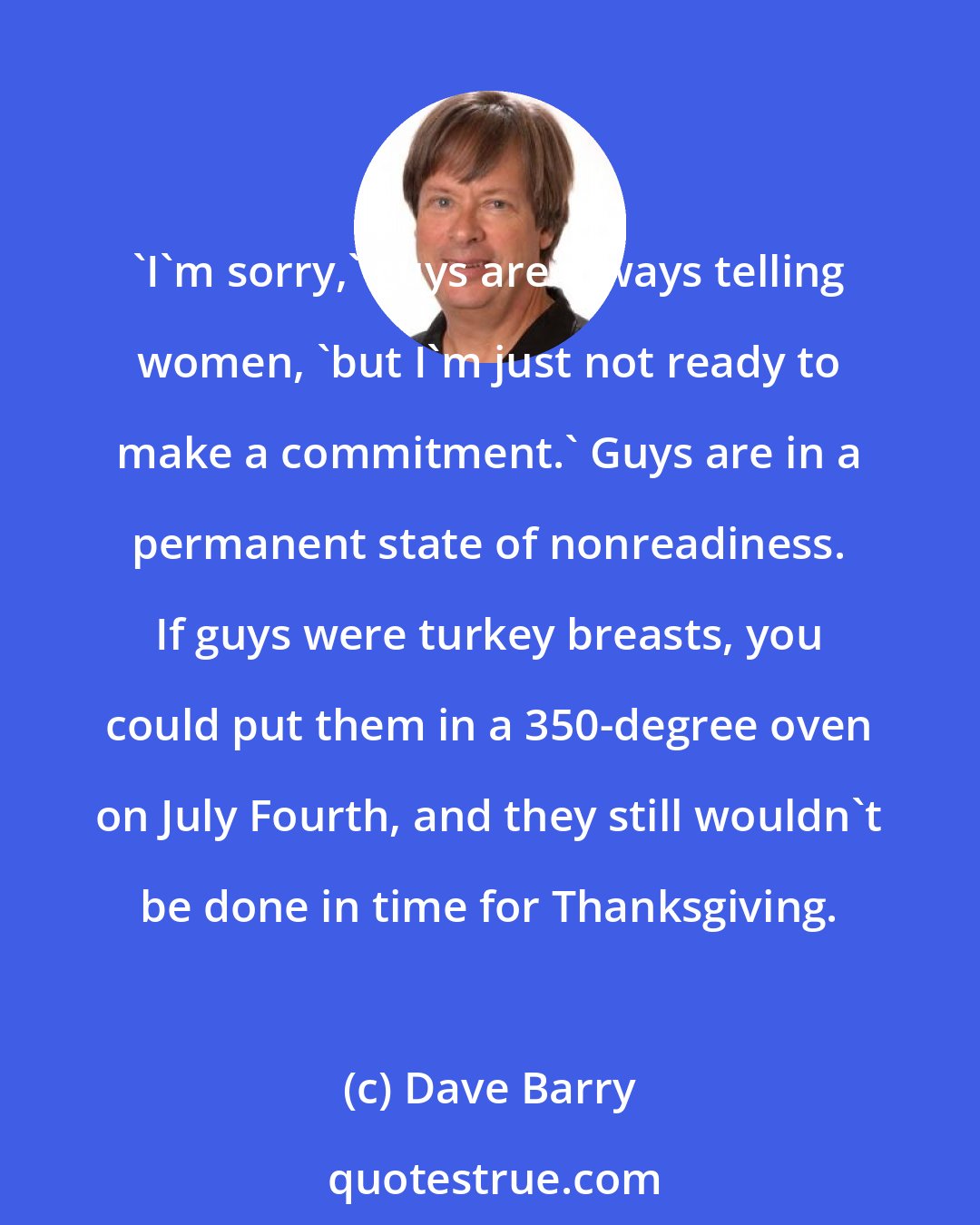 Dave Barry: 'I'm sorry,' guys are always telling women, 'but I'm just not ready to make a commitment.' Guys are in a permanent state of nonreadiness. If guys were turkey breasts, you could put them in a 350-degree oven on July Fourth, and they still wouldn't be done in time for Thanksgiving.