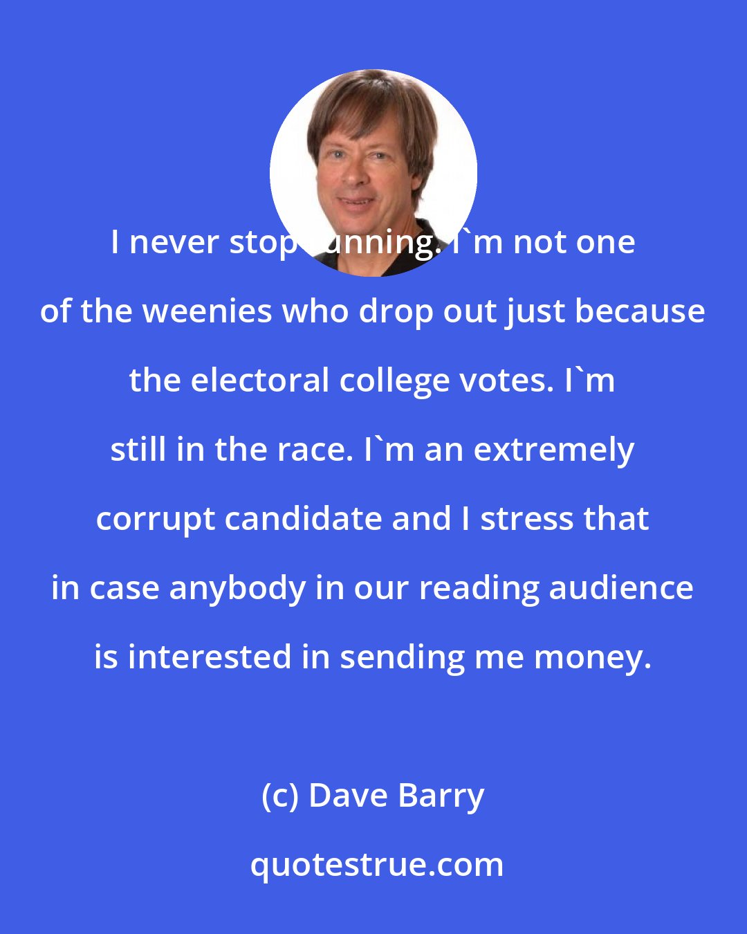 Dave Barry: I never stop running. I'm not one of the weenies who drop out just because the electoral college votes. I'm still in the race. I'm an extremely corrupt candidate and I stress that in case anybody in our reading audience is interested in sending me money.