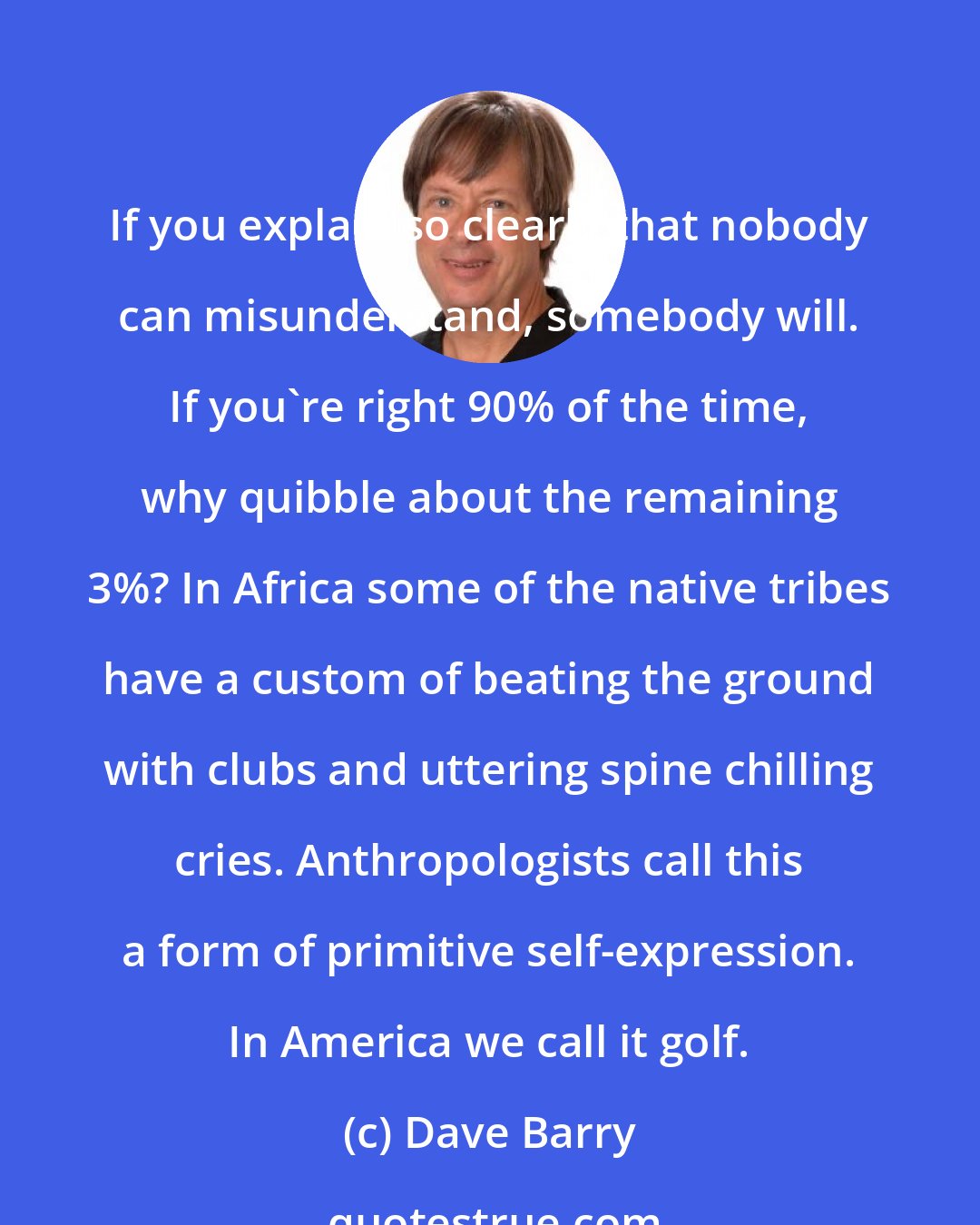 Dave Barry: If you explain so clearly that nobody can misunderstand, somebody will. If you're right 90% of the time, why quibble about the remaining 3%? In Africa some of the native tribes have a custom of beating the ground with clubs and uttering spine chilling cries. Anthropologists call this a form of primitive self-expression. In America we call it golf.