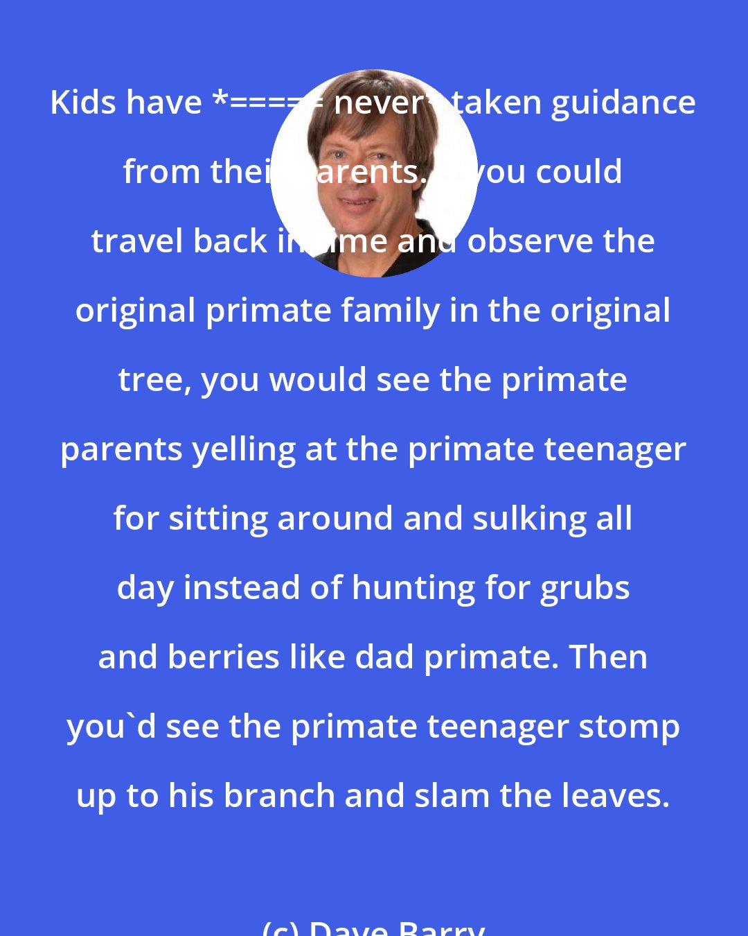 Dave Barry: Kids have *_____ never* taken guidance from their parents. If you could travel back in time and observe the original primate family in the original tree, you would see the primate parents yelling at the primate teenager for sitting around and sulking all day instead of hunting for grubs and berries like dad primate. Then you'd see the primate teenager stomp up to his branch and slam the leaves.