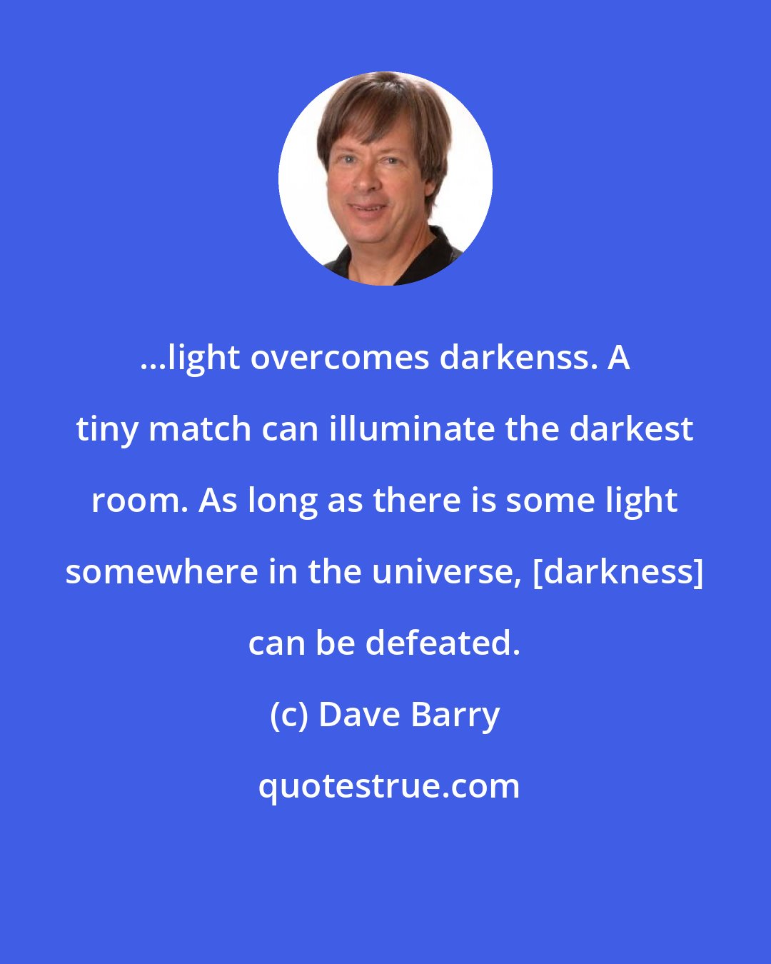 Dave Barry: ...light overcomes darkenss. A tiny match can illuminate the darkest room. As long as there is some light somewhere in the universe, [darkness] can be defeated.