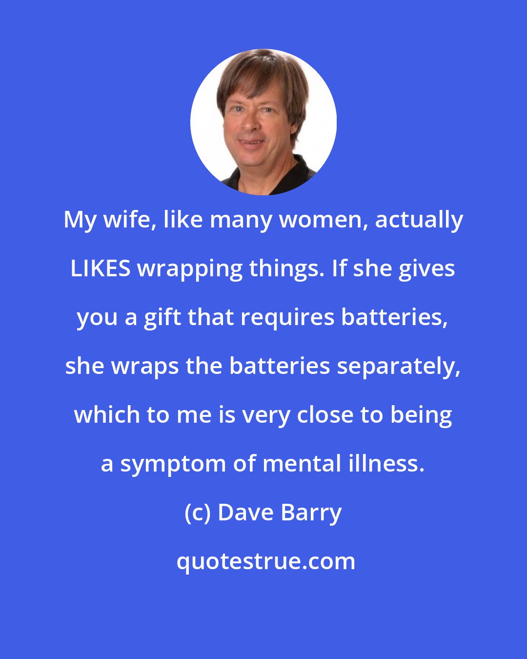 Dave Barry: My wife, like many women, actually LIKES wrapping things. If she gives you a gift that requires batteries, she wraps the batteries separately, which to me is very close to being a symptom of mental illness.