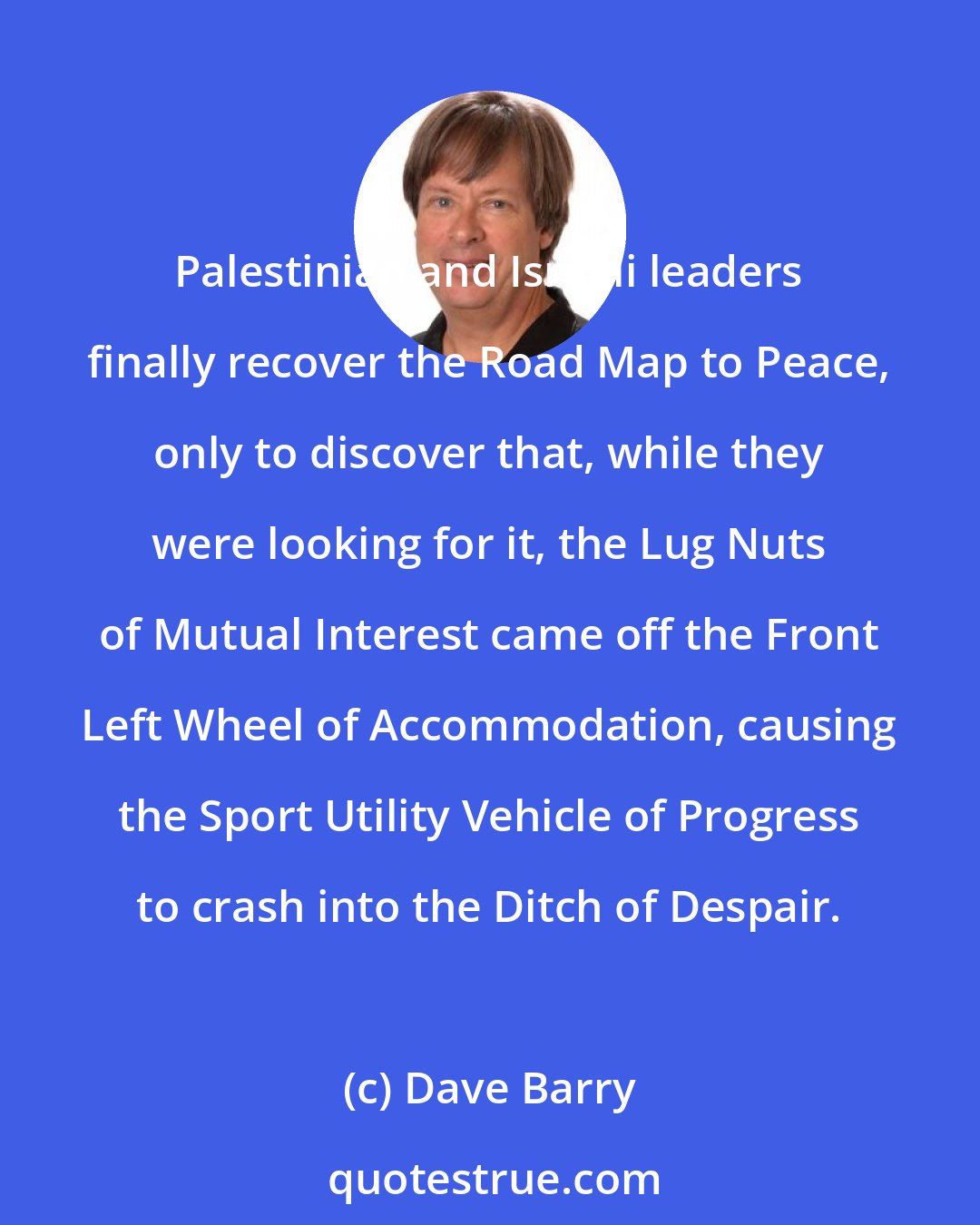 Dave Barry: Palestinian and Israeli leaders finally recover the Road Map to Peace, only to discover that, while they were looking for it, the Lug Nuts of Mutual Interest came off the Front Left Wheel of Accommodation, causing the Sport Utility Vehicle of Progress to crash into the Ditch of Despair.