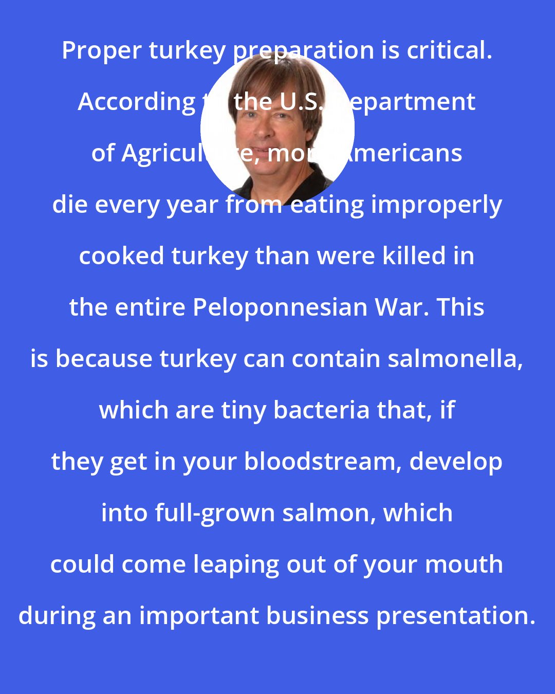 Dave Barry: Proper turkey preparation is critical. According to the U.S. Department of Agriculture, more Americans die every year from eating improperly cooked turkey than were killed in the entire Peloponnesian War. This is because turkey can contain salmonella, which are tiny bacteria that, if they get in your bloodstream, develop into full-grown salmon, which could come leaping out of your mouth during an important business presentation.