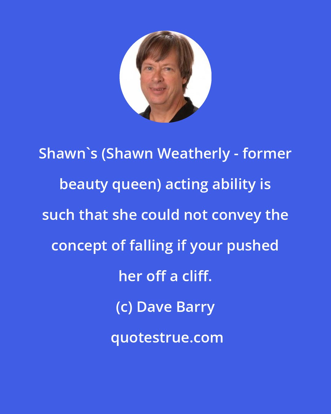 Dave Barry: Shawn's (Shawn Weatherly - former beauty queen) acting ability is such that she could not convey the concept of falling if your pushed her off a cliff.