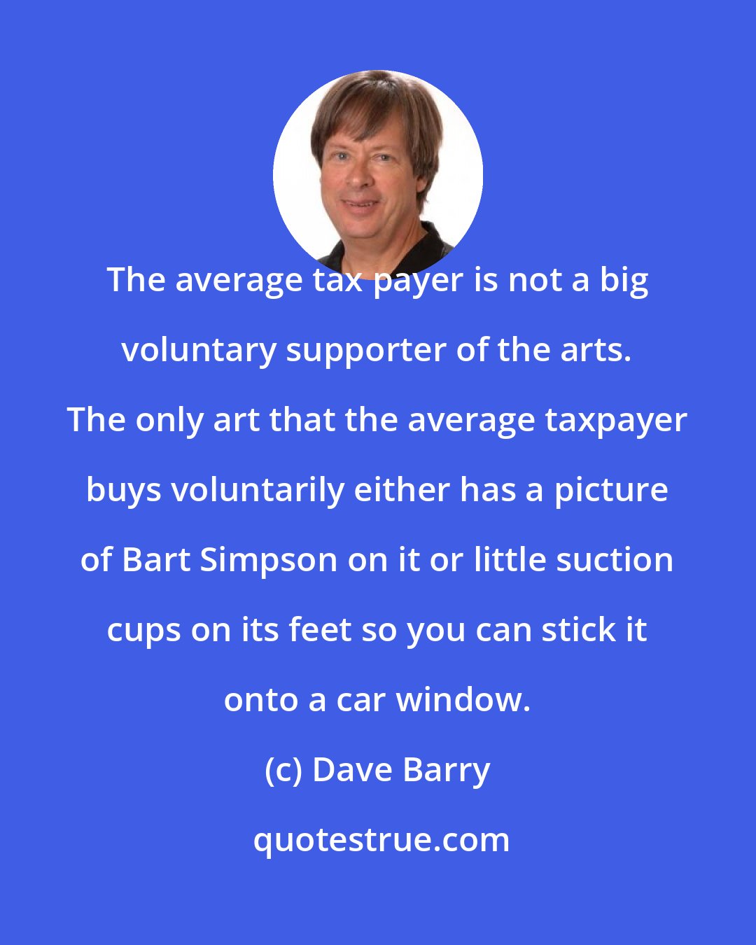 Dave Barry: The average tax payer is not a big voluntary supporter of the arts. The only art that the average taxpayer buys voluntarily either has a picture of Bart Simpson on it or little suction cups on its feet so you can stick it onto a car window.