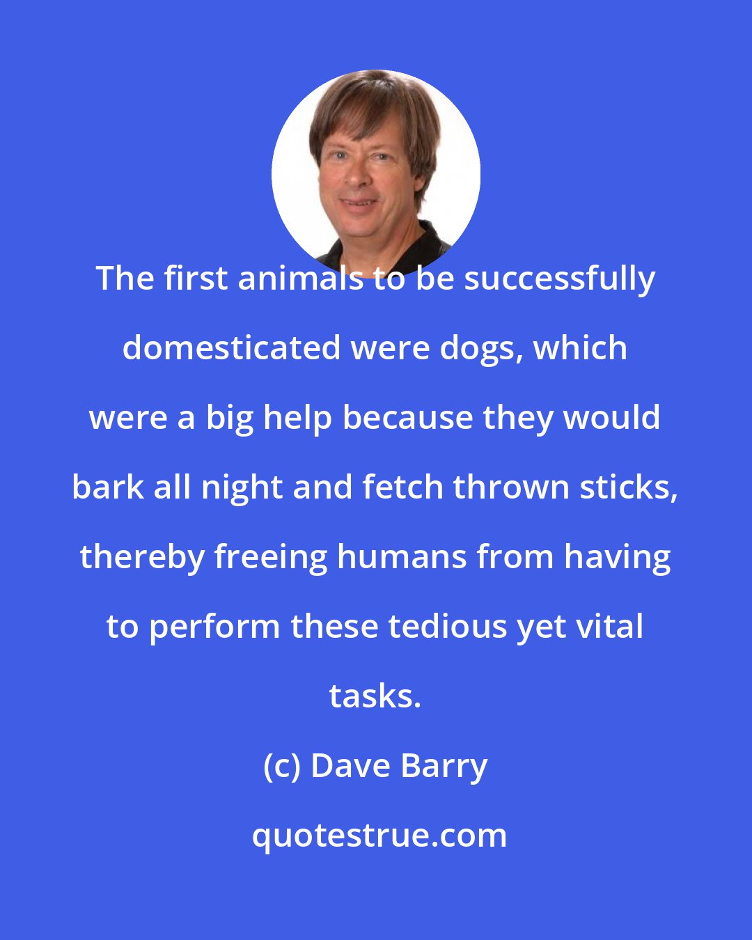 Dave Barry: The first animals to be successfully domesticated were dogs, which were a big help because they would bark all night and fetch thrown sticks, thereby freeing humans from having to perform these tedious yet vital tasks.