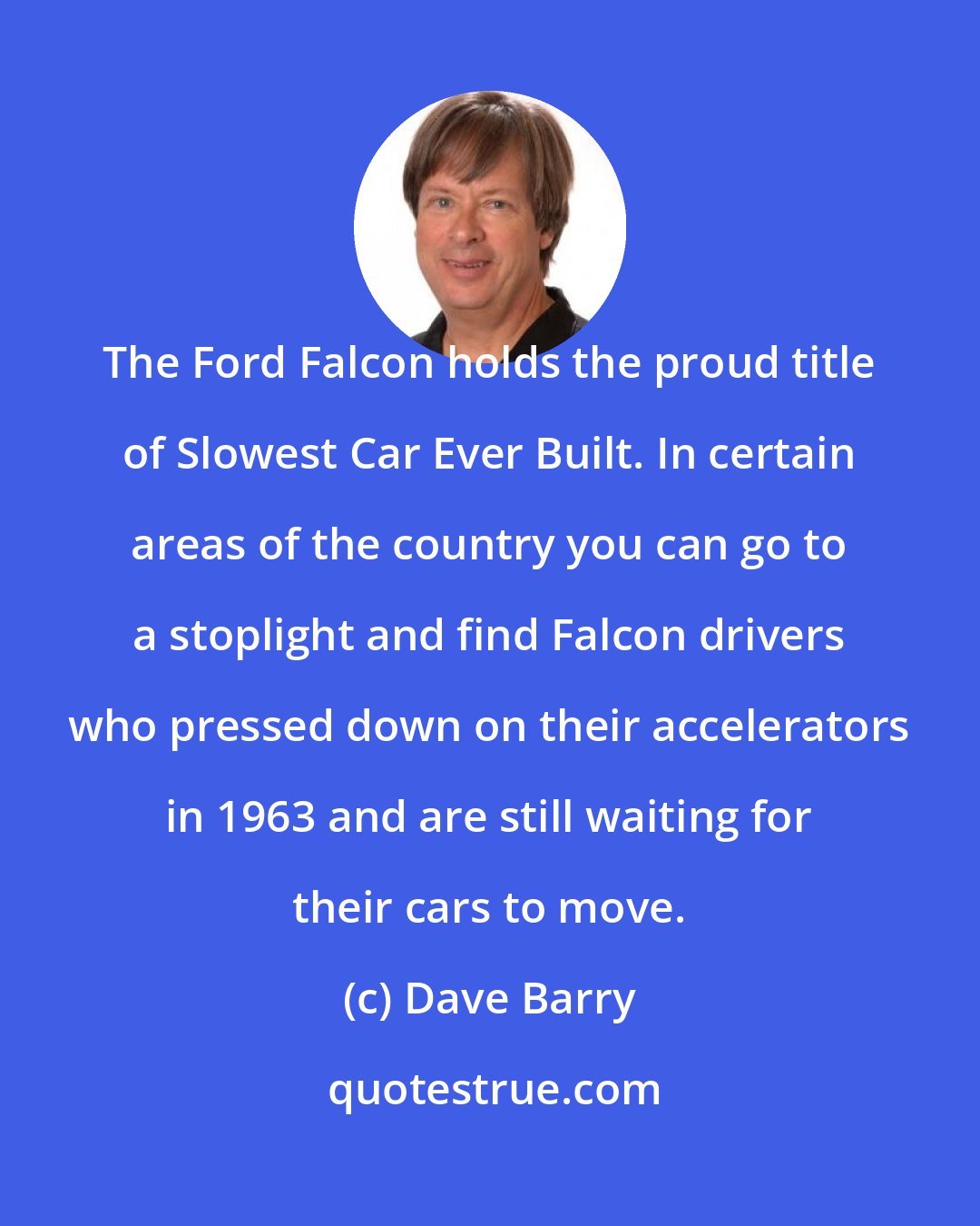 Dave Barry: The Ford Falcon holds the proud title of Slowest Car Ever Built. In certain areas of the country you can go to a stoplight and find Falcon drivers who pressed down on their accelerators in 1963 and are still waiting for their cars to move.