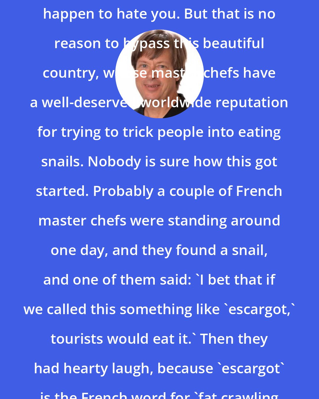 Dave Barry: The French are not rude. They just happen to hate you. But that is no reason to bypass this beautiful country, whose master chefs have a well-deserved worldwide reputation for trying to trick people into eating snails. Nobody is sure how this got started. Probably a couple of French master chefs were standing around one day, and they found a snail, and one of them said: 'I bet that if we called this something like `escargot,' tourists would eat it.' Then they had hearty laugh, because 'escargot' is the French word for 'fat crawling bag of phlegm.'