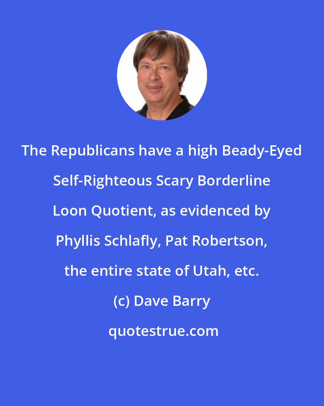 Dave Barry: The Republicans have a high Beady-Eyed Self-Righteous Scary Borderline Loon Quotient, as evidenced by Phyllis Schlafly, Pat Robertson, the entire state of Utah, etc.