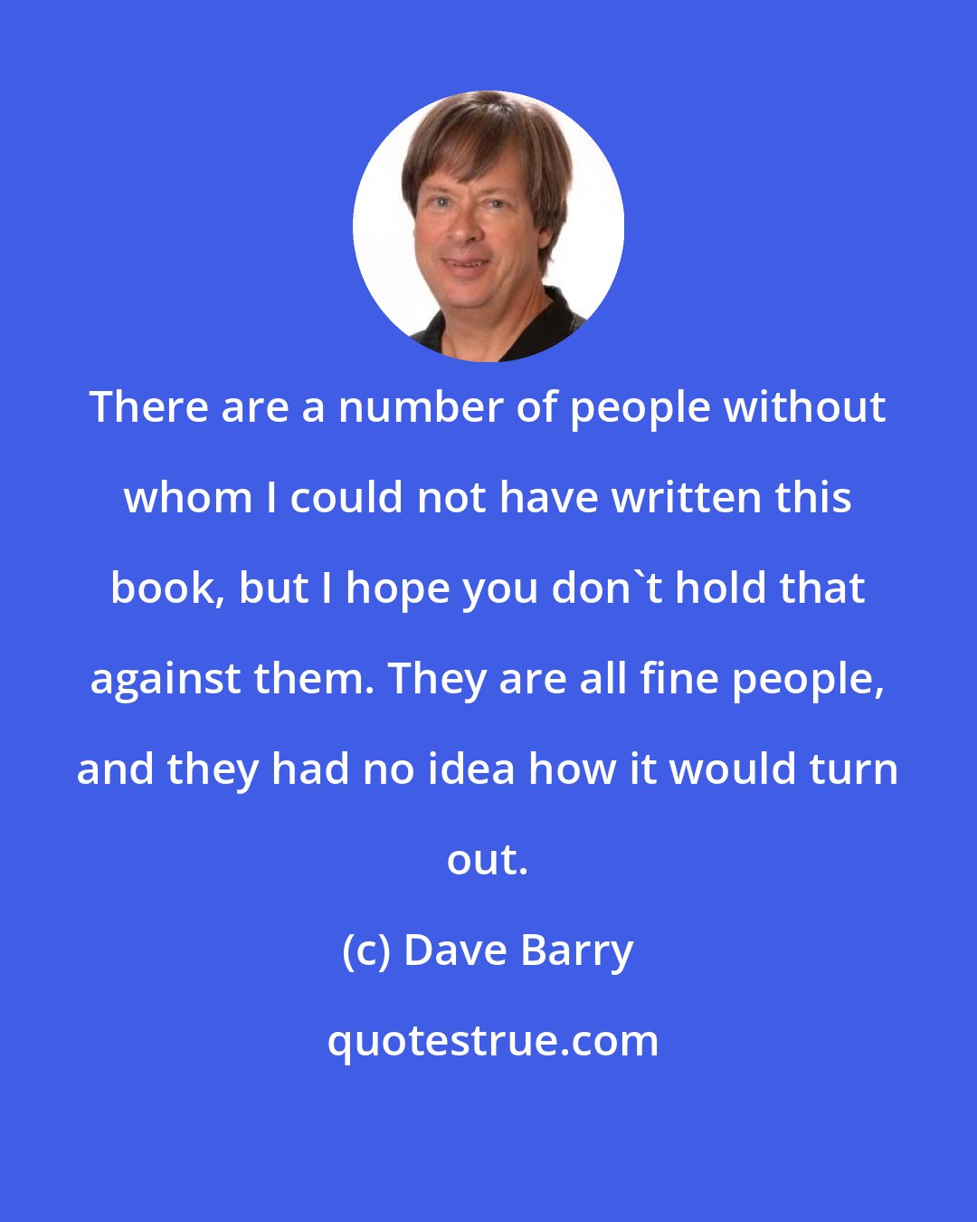 Dave Barry: There are a number of people without whom I could not have written this book, but I hope you don't hold that against them. They are all fine people, and they had no idea how it would turn out.