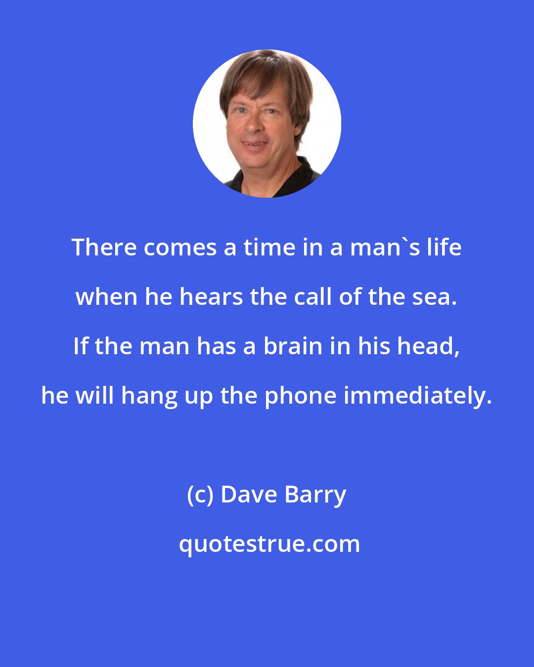 Dave Barry: There comes a time in a man's life when he hears the call of the sea. If the man has a brain in his head, he will hang up the phone immediately.