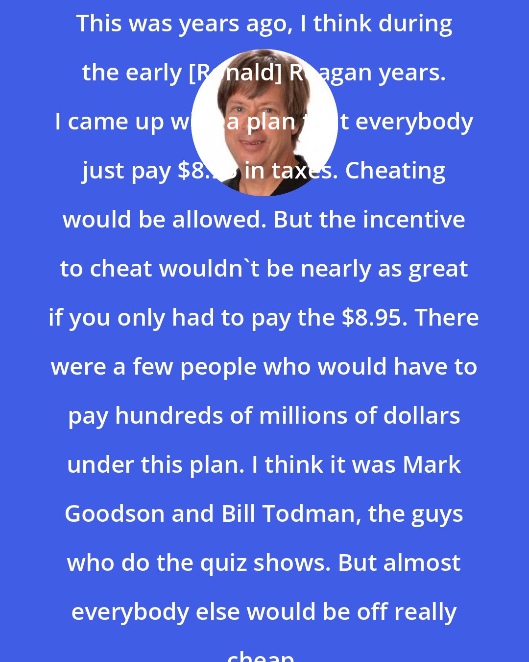 Dave Barry: This was years ago, I think during the early [Ronald] Reagan years. I came up with a plan that everybody just pay $8.95 in taxes. Cheating would be allowed. But the incentive to cheat wouldn't be nearly as great if you only had to pay the $8.95. There were a few people who would have to pay hundreds of millions of dollars under this plan. I think it was Mark Goodson and Bill Todman, the guys who do the quiz shows. But almost everybody else would be off really cheap.