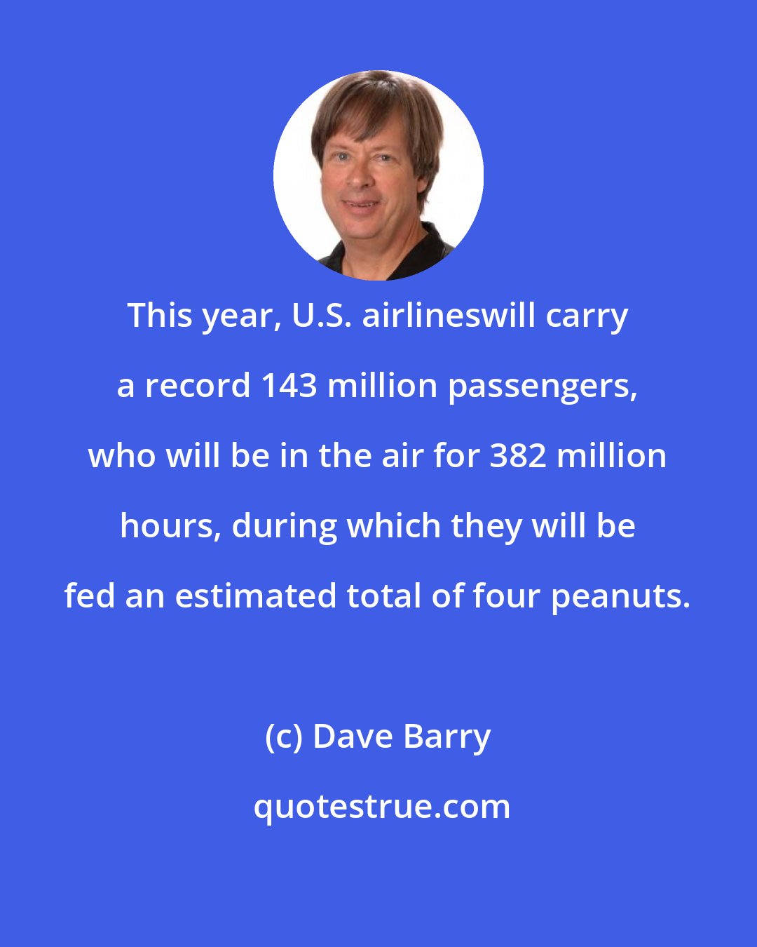 Dave Barry: This year, U.S. airlineswill carry a record 143 million passengers, who will be in the air for 382 million hours, during which they will be fed an estimated total of four peanuts.