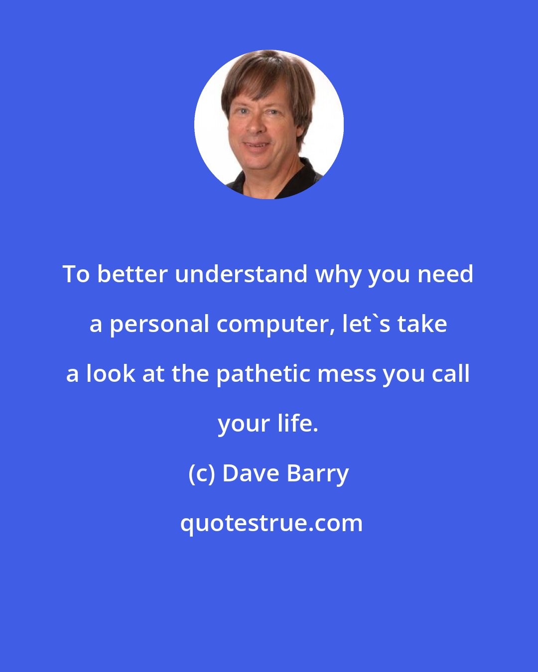 Dave Barry: To better understand why you need a personal computer, let's take a look at the pathetic mess you call your life.