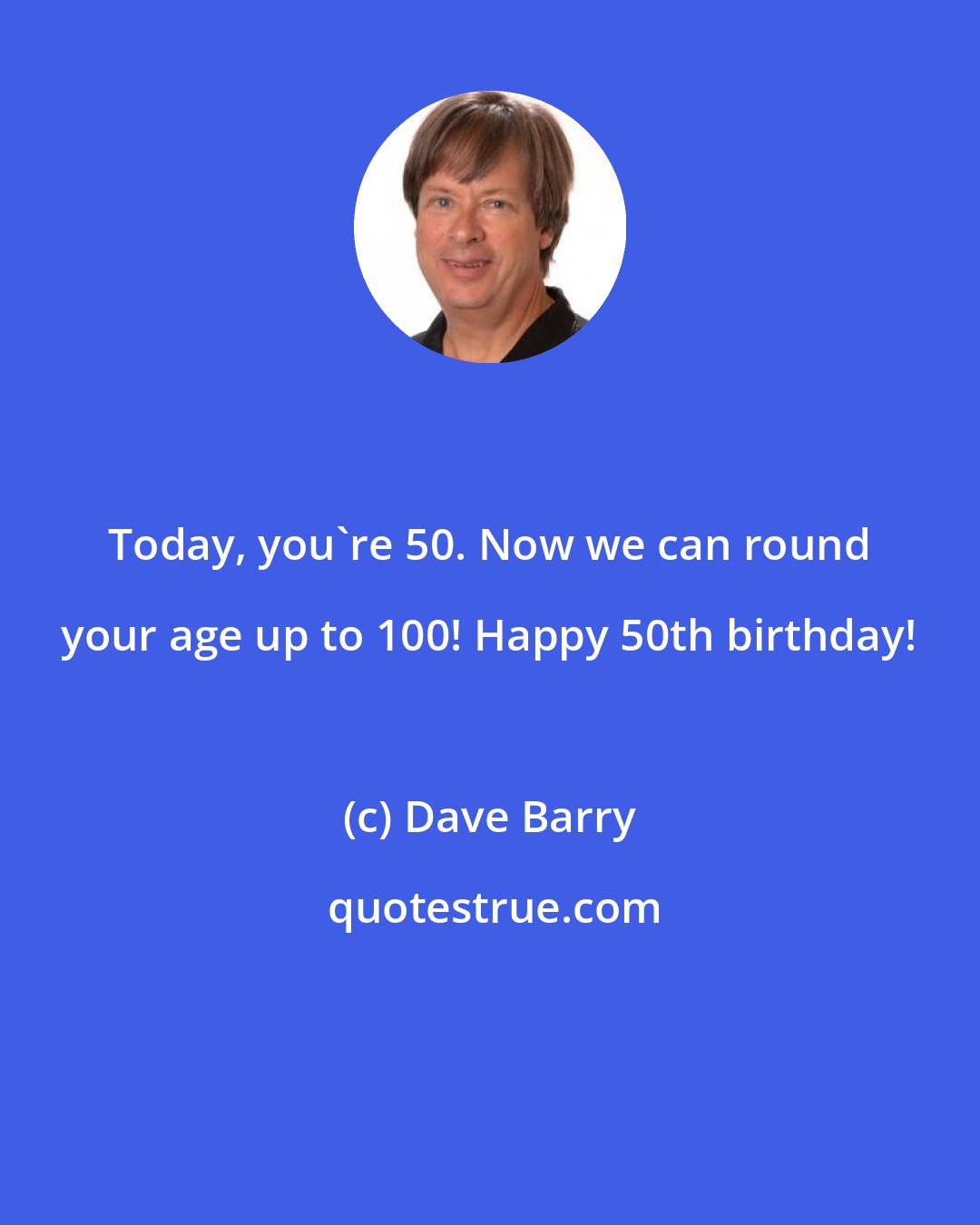 Dave Barry: Today, you're 50. Now we can round your age up to 100! Happy 50th birthday!